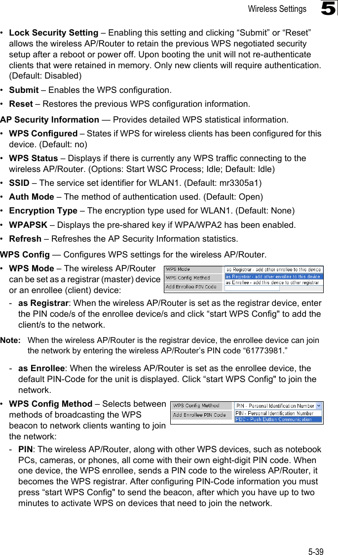 Wireless Settings5-395•Lock Security Setting – Enabling this setting and clicking “Submit” or “Reset” allows the wireless AP/Router to retain the previous WPS negotiated security setup after a reboot or power off. Upon booting the unit will not re-authenticate clients that were retained in memory. Only new clients will require authentication. (Default: Disabled) •Submit – Enables the WPS configuration.•Reset – Restores the previous WPS configuration information.AP Security Information — Provides detailed WPS statistical information.•WPS Configured – States if WPS for wireless clients has been configured for this device. (Default: no)•WPS Status – Displays if there is currently any WPS traffic connecting to the wireless AP/Router. (Options: Start WSC Process; Idle; Default: Idle)•SSID – The service set identifier for WLAN1. (Default: mr3305a1)•Auth Mode – The method of authentication used. (Default: Open)•Encryption Type – The encryption type used for WLAN1. (Default: None)•WPAPSK – Displays the pre-shared key if WPA/WPA2 has been enabled.  •Refresh – Refreshes the AP Security Information statistics.WPS Config — Configures WPS settings for the wireless AP/Router.•WPS Mode – The wireless AP/Router can be set as a registrar (master) device or an enrollee (client) device:-as Registrar: When the wireless AP/Router is set as the registrar device, enter the PIN code/s of the enrollee device/s and click “start WPS Config&quot; to add the client/s to the network.Note: When the wireless AP/Router is the registrar device, the enrollee device can join the network by entering the wireless AP/Router’s PIN code “61773981.”-as Enrollee: When the wireless AP/Router is set as the enrollee device, the default PIN-Code for the unit is displayed. Click “start WPS Config&quot; to join the network.•WPS Config Method – Selects between methods of broadcasting the WPS beacon to network clients wanting to join the network:-PIN: The wireless AP/Router, along with other WPS devices, such as notebook PCs, cameras, or phones, all come with their own eight-digit PIN code. When one device, the WPS enrollee, sends a PIN code to the wireless AP/Router, it becomes the WPS registrar. After configuring PIN-Code information you must press “start WPS Config&quot; to send the beacon, after which you have up to two minutes to activate WPS on devices that need to join the network.