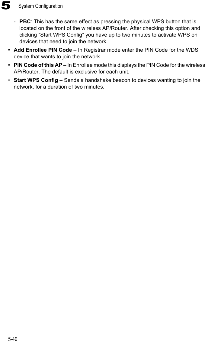 System Configuration5-405-PBC: This has the same effect as pressing the physical WPS button that is located on the front of the wireless AP/Router. After checking this option and clicking “Start WPS Config” you have up to two minutes to activate WPS on devices that need to join the network.• Add Enrollee PIN Code – In Registrar mode enter the PIN Code for the WDS device that wants to join the network.• PIN Code of this AP – In Enrollee mode this displays the PIN Code for the wireless AP/Router. The default is exclusive for each unit.•Start WPS Config – Sends a handshake beacon to devices wanting to join the network, for a duration of two minutes.