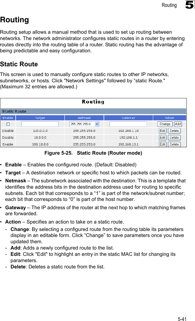 Routing5-415RoutingRouting setup allows a manual method that is used to set up routing between networks. The network administrator configures static routes in a router by entering routes directly into the routing table of a router. Static routing has the advantage of being predictable and easy configuration. Static RouteThis screen is used to manually configure static routes to other IP networks, subnetworks, or hosts. Click &quot;Network Settings&quot; followed by “static Route.&quot; (Maximum 32 entries are allowed.)Figure 5-25.   Static Route (Router mode)•Enable – Enables the configured route. (Default: Disabled)•Target – A destination network or specific host to which packets can be routed.•Netmask – The subnetwork associated with the destination. This is a template that identifies the address bits in the destination address used for routing to specific subnets. Each bit that corresponds to a “1” is part of the network/subnet number; each bit that corresponds to “0” is part of the host number.•Gateway – The IP address of the router at the next hop to which matching frames are forwarded.•Action – Specifies an action to take on a static route.-Change: By selecting a configured route from the routing table its parameters display in an editable form. Click “Change” to save parameters once you have updated them.-Add: Adds a newly configured route to the list.-Edit: Click &quot;Edit&quot; to highlight an entry in the static MAC list for changing its parameters.-Delete: Deletes a static route from the list.