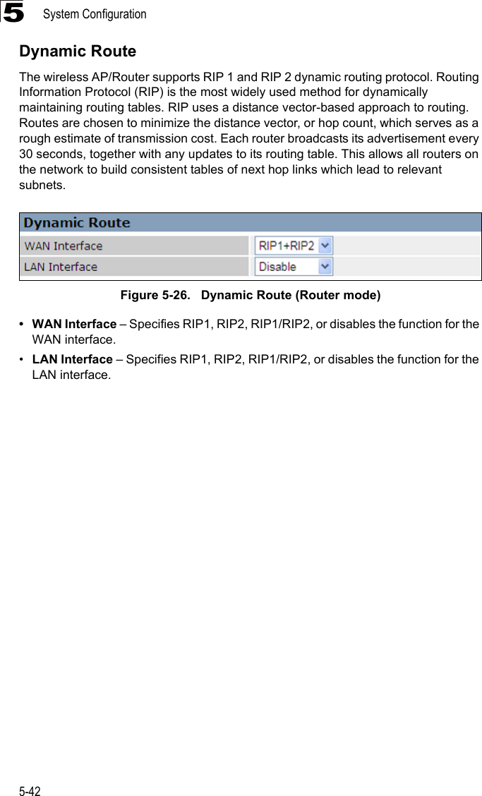 System Configuration5-425Dynamic RouteThe wireless AP/Router supports RIP 1 and RIP 2 dynamic routing protocol. Routing Information Protocol (RIP) is the most widely used method for dynamically maintaining routing tables. RIP uses a distance vector-based approach to routing. Routes are chosen to minimize the distance vector, or hop count, which serves as a rough estimate of transmission cost. Each router broadcasts its advertisement every 30 seconds, together with any updates to its routing table. This allows all routers on the network to build consistent tables of next hop links which lead to relevant subnets.Figure 5-26.   Dynamic Route (Router mode)• WAN Interface – Specifies RIP1, RIP2, RIP1/RIP2, or disables the function for the WAN interface.•LAN Interface – Specifies RIP1, RIP2, RIP1/RIP2, or disables the function for the LAN interface.