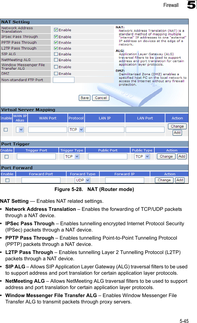 Firewall5-455Figure 5-28.   NAT (Router mode)NAT Setting — Enables NAT related settings. • Network Address Translation – Enables the forwarding of TCP/UDP packets through a NAT device.• IPSec Pass Through – Enables tunnelling encrypted Internet Protocol Security (IPSec) packets through a NAT device.• PPTP Pass Through – Enables tunnelling Point-to-Point Tunneling Protocol (PPTP) packets through a NAT device.• L2TP Pass Through – Enables tunnelling Layer 2 Tunnelling Protocol (L2TP) packets through a NAT device.•SIP ALG – Allows SIP Application Layer Gateway (ALG) traversal filters to be used to support address and port translation for certain application layer protocols.• NetMeeting ALG – Allows NetMeeting ALG traversal filters to be used to support address and port translation for certain application layer protocols.• Window Messenger File Transfer ALG – Enables Window Messenger File Transfer ALG to transmit packets through proxy servers. 