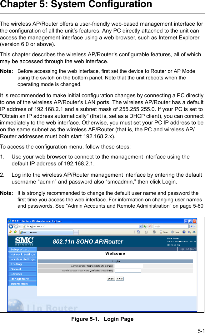 5-1Chapter 5: System ConfigurationThe wireless AP/Router offers a user-friendly web-based management interface for the configuration of all the unit’s features. Any PC directly attached to the unit can access the management interface using a web browser, such as Internet Explorer (version 6.0 or above).This chapter describes the wireless AP/Router’s configurable features, all of which may be accessed through the web interface. Note: Before accessing the web interface, first set the device to Router or AP Mode using the switch on the bottom panel. Note that the unit reboots when the operating mode is changed.It is recommended to make initial configuration changes by connecting a PC directly to one of the wireless AP/Router&apos;s LAN ports. The wireless AP/Router has a default IP address of 192.168.2.1 and a subnet mask of 255.255.255.0. If your PC is set to &quot;Obtain an IP address automatically&quot; (that is, set as a DHCP client), you can connect immediately to the web interface. Otherwise, you must set your PC IP address to be on the same subnet as the wireless AP/Router (that is, the PC and wireless AP/Router addresses must both start 192.168.2.x).To access the configuration menu, follow these steps:1. Use your web browser to connect to the management interface using the default IP address of 192.168.2.1.2. Log into the wireless AP/Router management interface by entering the default username “admin” and password also “smcadmin,” then click Login.Note: It is strongly recommended to change the default user name and password the first time you access the web interface. For information on changing user names and passwords, See “Admin Accounts and Remote Administration” on page 5-60Figure 5-1.   Login Page