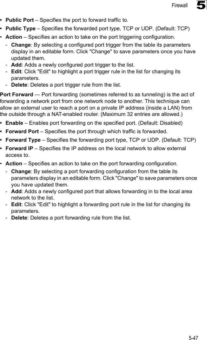 Firewall5-475•Public Port – Specifies the port to forward traffic to.• Public Type – Specifies the forwarded port type, TCP or UDP. (Default: TCP) •Action – Specifies an action to take on the port triggering configuration.-Change: By selecting a configured port trigger from the table its parameters display in an editable form. Click &quot;Change&quot; to save parameters once you have updated them.-Add: Adds a newly configured port trigger to the list.-Edit: Click &quot;Edit&quot; to highlight a port trigger rule in the list for changing its parameters.-Delete: Deletes a port trigger rule from the list.Port Forward — Port forwarding (sometimes referred to as tunneling) is the act of forwarding a network port from one network node to another. This technique can allow an external user to reach a port on a private IP address (inside a LAN) from the outside through a NAT-enabled router. (Maximum 32 entries are allowed.)•Enable – Enables port forwarding on the specified port. (Default: Disabled)• Forward Port – Specifies the port through which traffic is forwarded.• Forward Type – Specifies the forwarding port type, TCP or UDP. (Default: TCP)• Forward IP – Specifies the IP address on the local network to allow external access to.•Action – Specifies an action to take on the port forwarding configuration.-Change: By selecting a port forwarding configuration from the table its parameters display in an editable form. Click &quot;Change&quot; to save parameters once you have updated them.-Add: Adds a newly configured port that allows forwarding in to the local area network to the list.-Edit: Click &quot;Edit&quot; to highlight a forwarding port rule in the list for changing its parameters.-Delete: Deletes a port forwarding rule from the list.