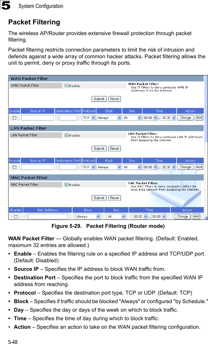 System Configuration5-485Packet FilteringThe wireless AP/Router provides extensive firewall protection through packet filtering.Packet filtering restricts connection parameters to limit the risk of intrusion and defends against a wide array of common hacker attacks. Packet filtering allows the unit to permit, deny or proxy traffic through its ports.Figure 5-29.   Packet Filtering (Router mode)WAN Packet Filter — Globally enables WAN packet filtering. (Default: Enabled, maximum 32 entries are allowed.) •Enable – Enables the filtering rule on a specified IP address and TCP/UDP port. (Default: Disabled)• Source IP – Specifies the IP address to block WAN traffic from.• Destination Port – Specifies the port to block traffic from the specified WAN IP address from reaching.•Protocol – Specifies the destination port type, TCP or UDP. (Default: TCP)•Block – Specifies if traffic should be blocked &quot;Always&quot; or configured &quot;by Schedule.&quot;•Day – Specifies the day or days of the week on which to block traffic.•Time – Specifies the time of day during which to block traffic.•Action – Specifies an action to take on the WAN packet filtering configuration.