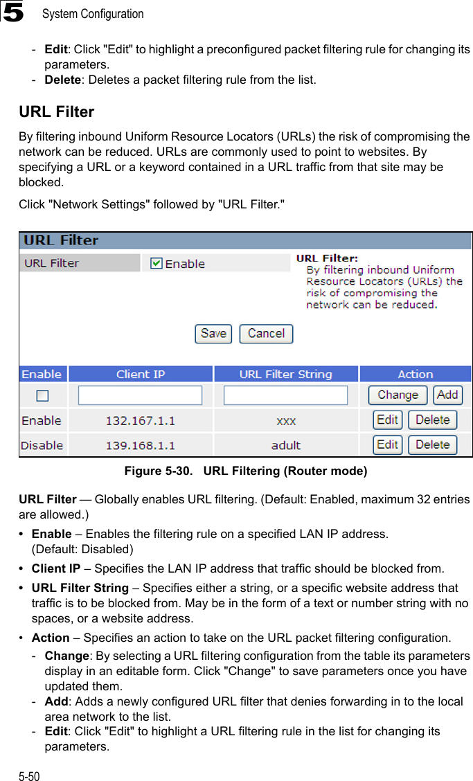 System Configuration5-505-Edit: Click &quot;Edit&quot; to highlight a preconfigured packet filtering rule for changing its parameters.-Delete: Deletes a packet filtering rule from the list.URL FilterBy filtering inbound Uniform Resource Locators (URLs) the risk of compromising the network can be reduced. URLs are commonly used to point to websites. By specifying a URL or a keyword contained in a URL traffic from that site may be blocked. Click &quot;Network Settings&quot; followed by &quot;URL Filter.&quot;Figure 5-30.   URL Filtering (Router mode)URL Filter — Globally enables URL filtering. (Default: Enabled, maximum 32 entries are allowed.)•Enable – Enables the filtering rule on a specified LAN IP address. (Default: Disabled)• Client IP – Specifies the LAN IP address that traffic should be blocked from.• URL Filter String – Specifies either a string, or a specific website address that traffic is to be blocked from. May be in the form of a text or number string with no spaces, or a website address.•Action – Specifies an action to take on the URL packet filtering configuration.-Change: By selecting a URL filtering configuration from the table its parameters display in an editable form. Click &quot;Change&quot; to save parameters once you have updated them.-Add: Adds a newly configured URL filter that denies forwarding in to the local area network to the list.-Edit: Click &quot;Edit&quot; to highlight a URL filtering rule in the list for changing its parameters.