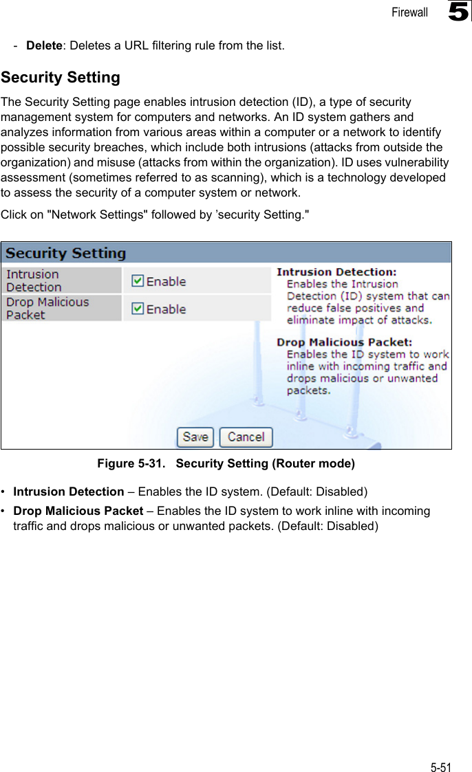 Firewall5-515-Delete: Deletes a URL filtering rule from the list.Security SettingThe Security Setting page enables intrusion detection (ID), a type of security management system for computers and networks. An ID system gathers and analyzes information from various areas within a computer or a network to identify possible security breaches, which include both intrusions (attacks from outside the organization) and misuse (attacks from within the organization). ID uses vulnerability assessment (sometimes referred to as scanning), which is a technology developed to assess the security of a computer system or network. Click on &quot;Network Settings&quot; followed by ’security Setting.&quot;Figure 5-31.   Security Setting (Router mode)•Intrusion Detection – Enables the ID system. (Default: Disabled)•Drop Malicious Packet – Enables the ID system to work inline with incoming traffic and drops malicious or unwanted packets. (Default: Disabled)