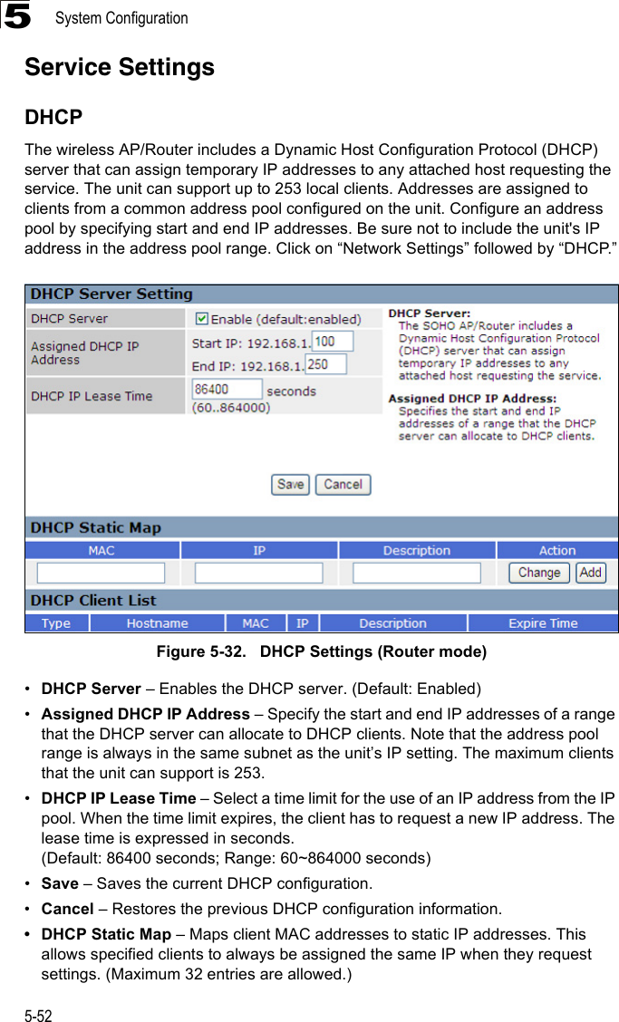 System Configuration5-525Service SettingsDHCPThe wireless AP/Router includes a Dynamic Host Configuration Protocol (DHCP) server that can assign temporary IP addresses to any attached host requesting the service. The unit can support up to 253 local clients. Addresses are assigned to clients from a common address pool configured on the unit. Configure an address pool by specifying start and end IP addresses. Be sure not to include the unit&apos;s IP address in the address pool range. Click on “Network Settings” followed by “DHCP.”Figure 5-32.   DHCP Settings (Router mode)•DHCP Server – Enables the DHCP server. (Default: Enabled)•Assigned DHCP IP Address – Specify the start and end IP addresses of a range that the DHCP server can allocate to DHCP clients. Note that the address pool range is always in the same subnet as the unit’s IP setting. The maximum clients that the unit can support is 253.  •DHCP IP Lease Time – Select a time limit for the use of an IP address from the IP pool. When the time limit expires, the client has to request a new IP address. The lease time is expressed in seconds. (Default: 86400 seconds; Range: 60~864000 seconds)•Save – Saves the current DHCP configuration.•Cancel – Restores the previous DHCP configuration information.• DHCP Static Map – Maps client MAC addresses to static IP addresses. This allows specified clients to always be assigned the same IP when they request settings. (Maximum 32 entries are allowed.)