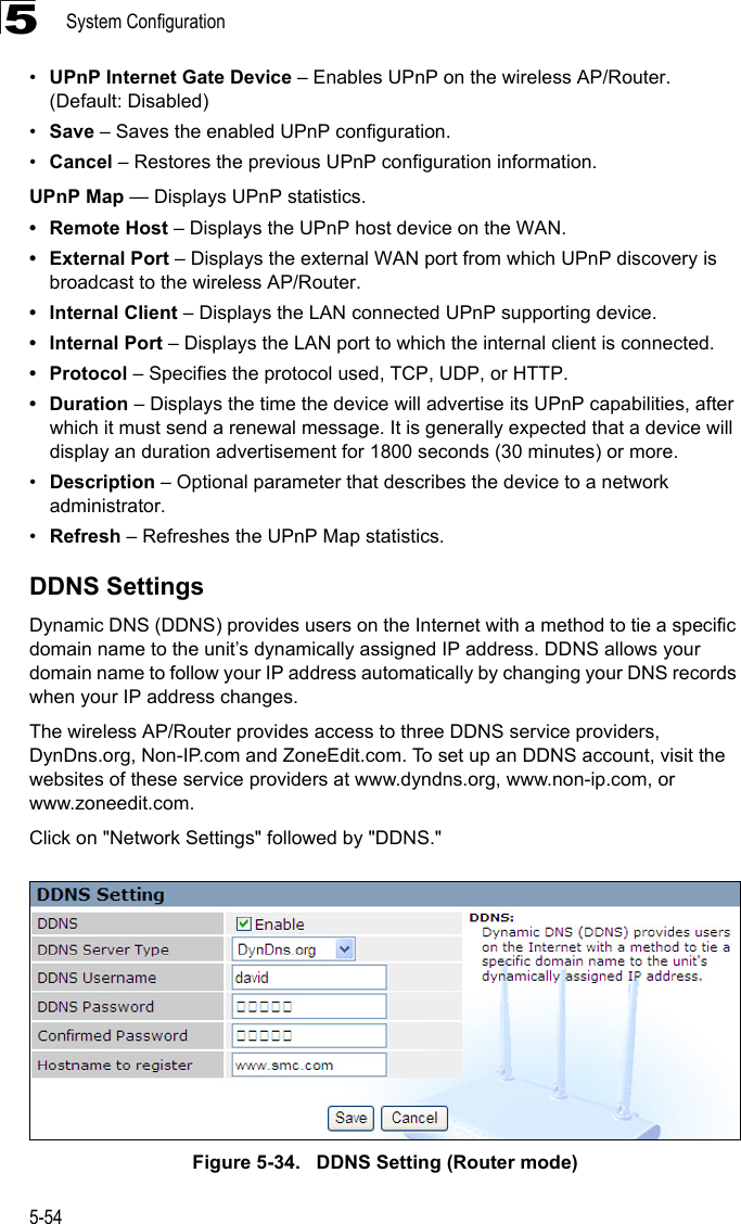 System Configuration5-545•UPnP Internet Gate Device – Enables UPnP on the wireless AP/Router. (Default: Disabled)•Save – Saves the enabled UPnP configuration.•Cancel – Restores the previous UPnP configuration information.UPnP Map — Displays UPnP statistics.• Remote Host – Displays the UPnP host device on the WAN.• External Port – Displays the external WAN port from which UPnP discovery is broadcast to the wireless AP/Router.• Internal Client – Displays the LAN connected UPnP supporting device.•Internal Port – Displays the LAN port to which the internal client is connected.•Protocol – Specifies the protocol used, TCP, UDP, or HTTP.•Duration – Displays the time the device will advertise its UPnP capabilities, after which it must send a renewal message. It is generally expected that a device will display an duration advertisement for 1800 seconds (30 minutes) or more.•Description – Optional parameter that describes the device to a network administrator.•Refresh – Refreshes the UPnP Map statistics.DDNS SettingsDynamic DNS (DDNS) provides users on the Internet with a method to tie a specific domain name to the unit’s dynamically assigned IP address. DDNS allows your domain name to follow your IP address automatically by changing your DNS records when your IP address changes.The wireless AP/Router provides access to three DDNS service providers, DynDns.org, Non-IP.com and ZoneEdit.com. To set up an DDNS account, visit the websites of these service providers at www.dyndns.org, www.non-ip.com, or www.zoneedit.com. Click on &quot;Network Settings&quot; followed by &quot;DDNS.&quot;Figure 5-34.   DDNS Setting (Router mode)