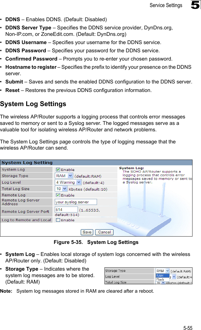 Service Settings5-555•DDNS – Enables DDNS. (Default: Disabled)•DDNS Server Type – Specifies the DDNS service provider, DynDns.org, Non-IP.com, or ZoneEdit.com. (Default: DynDns.org)•DDNS Username – Specifies your username for the DDNS service.•DDNS Password – Specifies your password for the DDNS service.•Confirmed Password – Prompts you to re-enter your chosen password.•Hostname to register – Specifies the prefix to identify your presence on the DDNS server.•Submit – Saves and sends the enabled DDNS configuration to the DDNS server.•Reset – Restores the previous DDNS configuration information.System Log SettingsThe wireless AP/Router supports a logging process that controls error messages saved to memory or sent to a Syslog server. The logged messages serve as a valuable tool for isolating wireless AP/Router and network problems.The System Log Settings page controls the type of logging message that the wireless AP/Router can send.Figure 5-35.   System Log Settings•System Log – Enables local storage of system logs concerned with the wireless AP/Router only. (Default: Disabled)•Storage Type – Indicates where the system log messages are to be stored. (Default: RAM)Note: System log messages stored in RAM are cleared after a reboot.