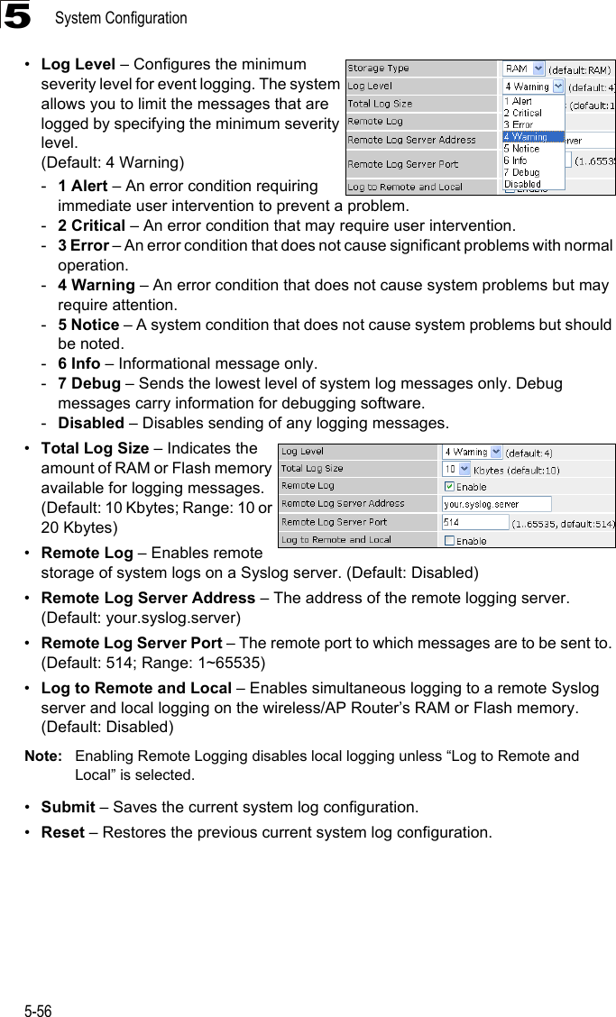 System Configuration5-565•Log Level – Configures the minimum severity level for event logging. The system allows you to limit the messages that are logged by specifying the minimum severity level.(Default: 4 Warning)-1 Alert – An error condition requiring immediate user intervention to prevent a problem.-2 Critical – An error condition that may require user intervention.-3 Error – An error condition that does not cause significant problems with normal operation.-4 Warning – An error condition that does not cause system problems but may require attention.-5 Notice – A system condition that does not cause system problems but should be noted.-6 Info – Informational message only.-7 Debug – Sends the lowest level of system log messages only. Debug messages carry information for debugging software.-Disabled – Disables sending of any logging messages.•Total Log Size – Indicates the amount of RAM or Flash memory available for logging messages. (Default: 10 Kbytes; Range: 10 or 20 Kbytes)•Remote Log – Enables remote storage of system logs on a Syslog server. (Default: Disabled)•Remote Log Server Address – The address of the remote logging server. (Default: your.syslog.server)•Remote Log Server Port – The remote port to which messages are to be sent to. (Default: 514; Range: 1~65535)•Log to Remote and Local – Enables simultaneous logging to a remote Syslog server and local logging on the wireless/AP Router’s RAM or Flash memory. (Default: Disabled)Note: Enabling Remote Logging disables local logging unless “Log to Remote and Local” is selected.•Submit – Saves the current system log configuration.•Reset – Restores the previous current system log configuration.