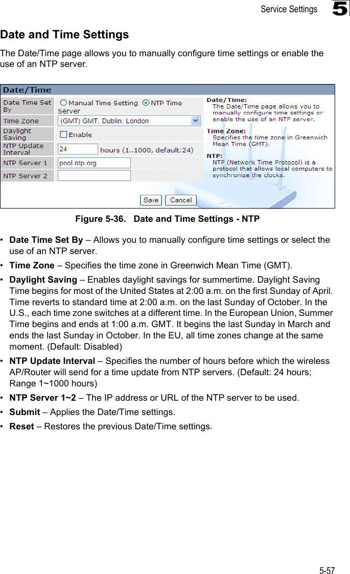 Service Settings5-575Date and Time SettingsThe Date/Time page allows you to manually configure time settings or enable the use of an NTP server.Figure 5-36.   Date and Time Settings - NTP•Date Time Set By – Allows you to manually configure time settings or select the use of an NTP server.•Time Zone – Specifies the time zone in Greenwich Mean Time (GMT).•Daylight Saving – Enables daylight savings for summertime. Daylight Saving Time begins for most of the United States at 2:00 a.m. on the first Sunday of April. Time reverts to standard time at 2:00 a.m. on the last Sunday of October. In the U.S., each time zone switches at a different time. In the European Union, Summer Time begins and ends at 1:00 a.m. GMT. It begins the last Sunday in March and ends the last Sunday in October. In the EU, all time zones change at the same moment. (Default: Disabled)•NTP Update Interval – Specifies the number of hours before which the wireless AP/Router will send for a time update from NTP servers. (Default: 24 hours;Range 1~1000 hours)•NTP Server 1~2 – The IP address or URL of the NTP server to be used.•Submit – Applies the Date/Time settings.•Reset – Restores the previous Date/Time settings.