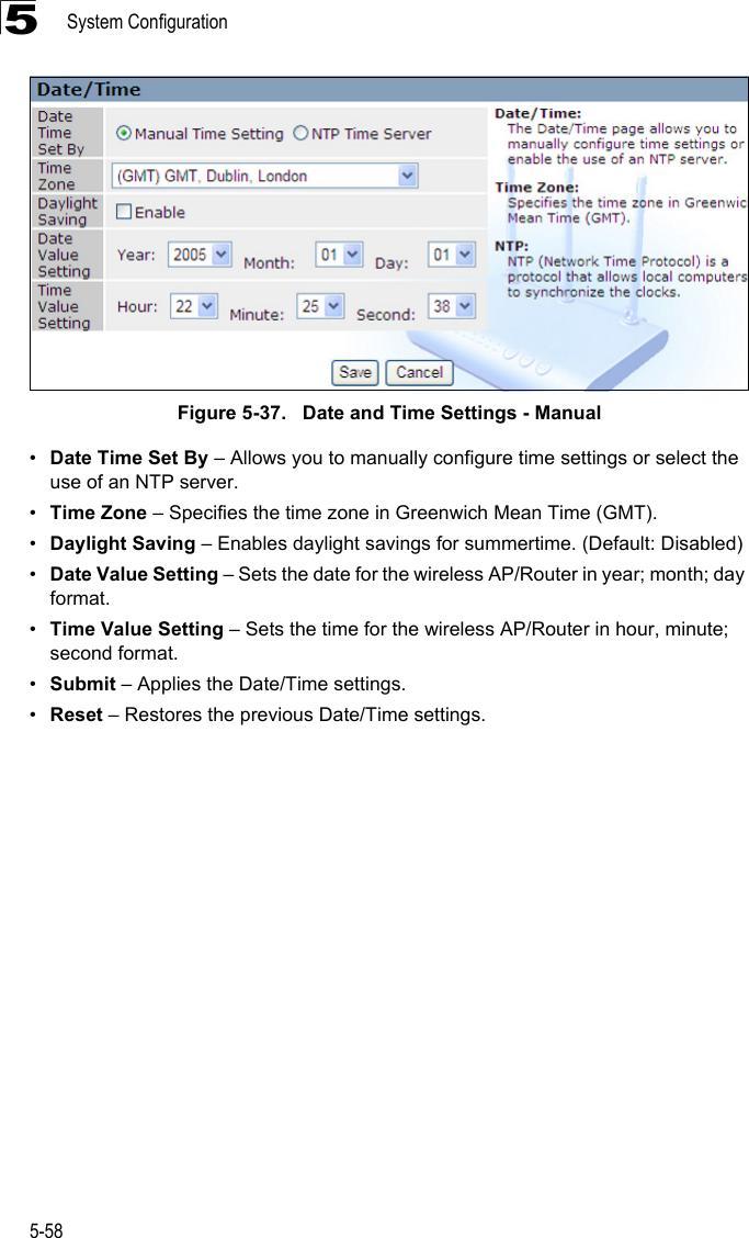 System Configuration5-585Figure 5-37.   Date and Time Settings - Manual•Date Time Set By – Allows you to manually configure time settings or select the use of an NTP server.•Time Zone – Specifies the time zone in Greenwich Mean Time (GMT).•Daylight Saving – Enables daylight savings for summertime. (Default: Disabled)•Date Value Setting – Sets the date for the wireless AP/Router in year; month; day format.•Time Value Setting – Sets the time for the wireless AP/Router in hour, minute; second format.•Submit – Applies the Date/Time settings.•Reset – Restores the previous Date/Time settings.