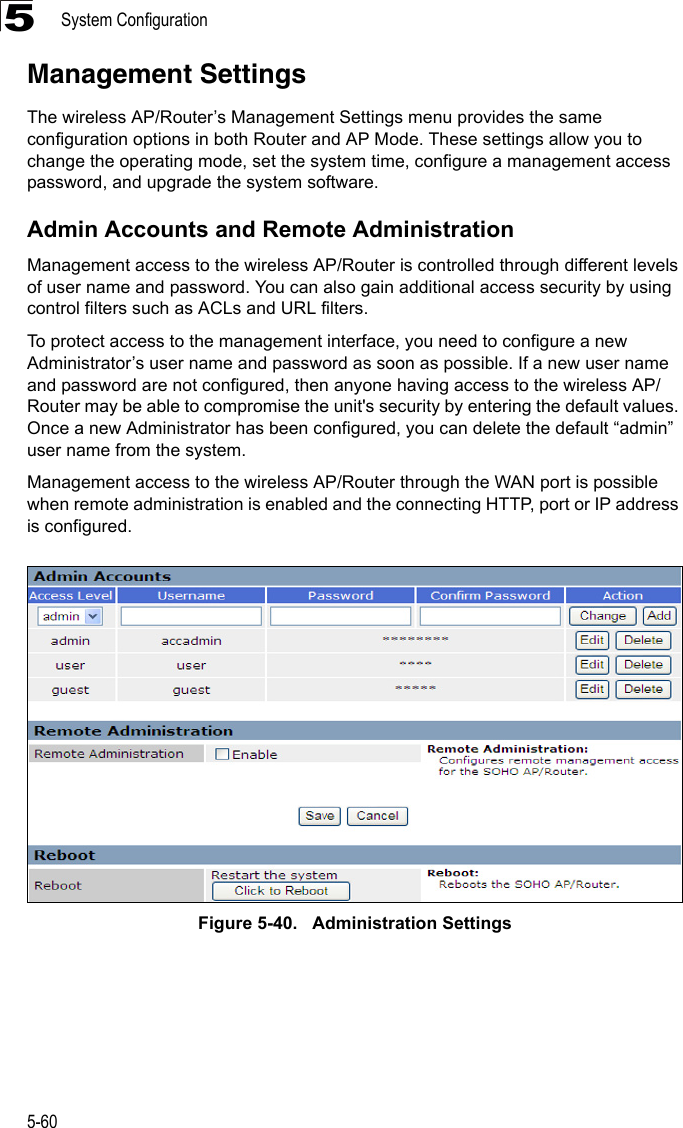 System Configuration5-605Management SettingsThe wireless AP/Router’s Management Settings menu provides the same configuration options in both Router and AP Mode. These settings allow you to change the operating mode, set the system time, configure a management access password, and upgrade the system software.Admin Accounts and Remote AdministrationManagement access to the wireless AP/Router is controlled through different levels of user name and password. You can also gain additional access security by using control filters such as ACLs and URL filters.To protect access to the management interface, you need to configure a new Administrator’s user name and password as soon as possible. If a new user name and password are not configured, then anyone having access to the wireless AP/Router may be able to compromise the unit&apos;s security by entering the default values. Once a new Administrator has been configured, you can delete the default “admin” user name from the system.Management access to the wireless AP/Router through the WAN port is possible when remote administration is enabled and the connecting HTTP, port or IP address is configured.Figure 5-40.   Administration Settings