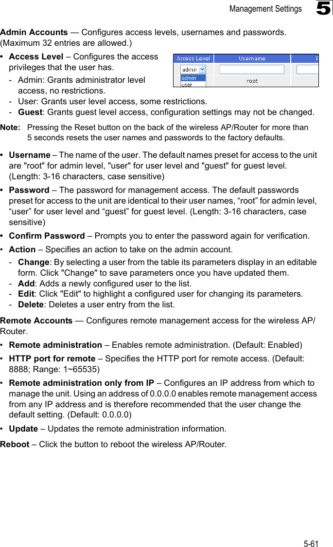 Management Settings5-615Admin Accounts — Configures access levels, usernames and passwords. (Maximum 32 entries are allowed.)• Access Level – Configures the access privileges that the user has.- Admin: Grants administrator level access, no restrictions.- User: Grants user level access, some restrictions.-Guest: Grants guest level access, configuration settings may not be changed.Note: Pressing the Reset button on the back of the wireless AP/Router for more than 5 seconds resets the user names and passwords to the factory defaults.• Username – The name of the user. The default names preset for access to the unit are &quot;root&quot; for admin level, &quot;user&quot; for user level and &quot;guest&quot; for guest level. (Length: 3-16 characters, case sensitive)• Password – The password for management access. The default passwords preset for access to the unit are identical to their user names, “root” for admin level, “user” for user level and “guest” for guest level. (Length: 3-16 characters, case sensitive)• Confirm Password – Prompts you to enter the password again for verification.•Action – Specifies an action to take on the admin account.-Change: By selecting a user from the table its parameters display in an editable form. Click &quot;Change&quot; to save parameters once you have updated them.-Add: Adds a newly configured user to the list.-Edit: Click &quot;Edit&quot; to highlight a configured user for changing its parameters.-Delete: Deletes a user entry from the list.Remote Accounts — Configures remote management access for the wireless AP/Router.•Remote administration – Enables remote administration. (Default: Enabled)•HTTP port for remote – Specifies the HTTP port for remote access. (Default: 8888; Range: 1~65535)•Remote administration only from IP – Configures an IP address from which to manage the unit. Using an address of 0.0.0.0 enables remote management access from any IP address and is therefore recommended that the user change the default setting. (Default: 0.0.0.0)•Update – Updates the remote administration information. Reboot – Click the button to reboot the wireless AP/Router.