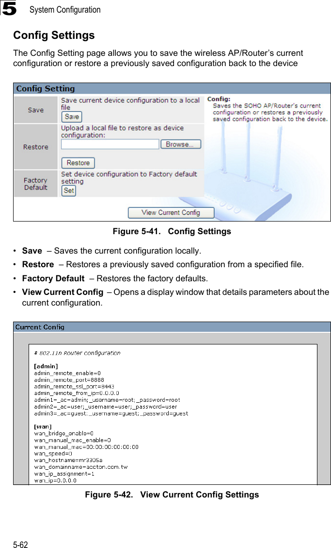 System Configuration5-625Config SettingsThe Config Setting page allows you to save the wireless AP/Router’s current configuration or restore a previously saved configuration back to the deviceFigure 5-41.   Config Settings•Save  – Saves the current configuration locally.•Restore  – Restores a previously saved configuration from a specified file.•Factory Default  – Restores the factory defaults.•View Current Config  – Opens a display window that details parameters about the current configuration.Figure 5-42.   View Current Config Settings