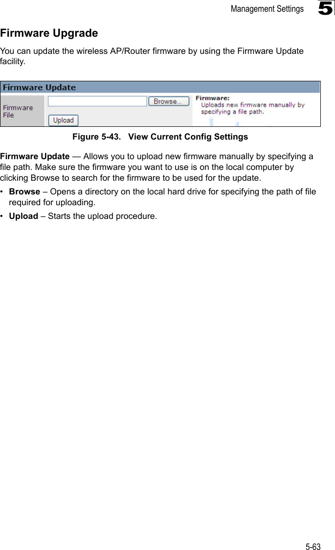 Management Settings5-635Firmware UpgradeYou can update the wireless AP/Router firmware by using the Firmware Update facility.Figure 5-43.   View Current Config SettingsFirmware Update — Allows you to upload new firmware manually by specifying a file path. Make sure the firmware you want to use is on the local computer by clicking Browse to search for the firmware to be used for the update.•Browse – Opens a directory on the local hard drive for specifying the path of file required for uploading.•Upload – Starts the upload procedure.