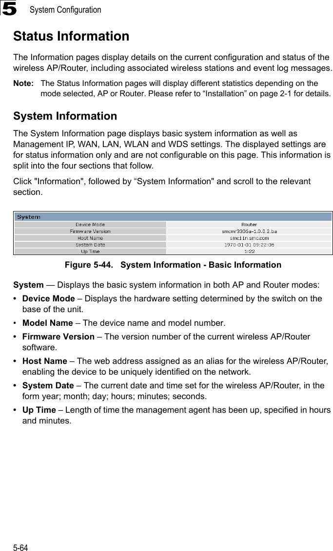 System Configuration5-645Status InformationThe Information pages display details on the current configuration and status of the wireless AP/Router, including associated wireless stations and event log messages.Note: The Status Information pages will display different statistics depending on the mode selected, AP or Router. Please refer to “Installation” on page 2-1 for details. System InformationThe System Information page displays basic system information as well as Management IP, WAN, LAN, WLAN and WDS settings. The displayed settings are for status information only and are not configurable on this page. This information is split into the four sections that follow. Click &quot;Information&quot;, followed by “System Information&quot; and scroll to the relevant section.Figure 5-44.   System Information - Basic InformationSystem — Displays the basic system information in both AP and Router modes:• Device Mode – Displays the hardware setting determined by the switch on the base of the unit.•Model Name – The device name and model number.• Firmware Version – The version number of the current wireless AP/Router software.•Host Name – The web address assigned as an alias for the wireless AP/Router, enabling the device to be uniquely identified on the network.• System Date – The current date and time set for the wireless AP/Router, in the form year; month; day; hours; minutes; seconds.•Up Time – Length of time the management agent has been up, specified in hours and minutes.