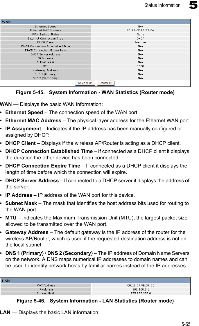 Status Information5-655Figure 5-45.   System Information - WAN Statistics (Router mode)WAN — Displays the basic WAN information:• Ethernet Speed – The connection speed of the WAN port.• Ethernet MAC Address – The physical layer address for the Ethernet WAN port.• IP Assignment – Indicates if the IP address has been manually configured or assigned by DHCP.• DHCP Client – Displays if the wireless AP/Router is acting as a DHCP client.• DHCP Connection Established Time – If connected as a DHCP client it displays the duration the other device has been connected• DHCP Connection Expire Time – If connected as a DHCP client it displays the length of time before which the connection will expire.• DHCP Server Address – If connected to a DHCP server it displays the address of the server.•IP Address – IP address of the WAN port for this device.• Subnet Mask – The mask that identifies the host address bits used for routing to the WAN port.•MTU – Indicates the Maximum Transmission Unit (MTU), the largest packet size allowed to be transmitted over the WAN port.• Gateway Address – The default gateway is the IP address of the router for the wireless AP/Router, which is used if the requested destination address is not on the local subnet• DNS 1 (Primary) / DNS 2 (Secondary) – The IP address of Domain Name Servers on the network. A DNS maps numerical IP addresses to domain names and can be used to identify network hosts by familiar names instead of the IP addresses.Figure 5-46.   System Information - LAN Statistics (Router mode)LAN — Displays the basic LAN information: