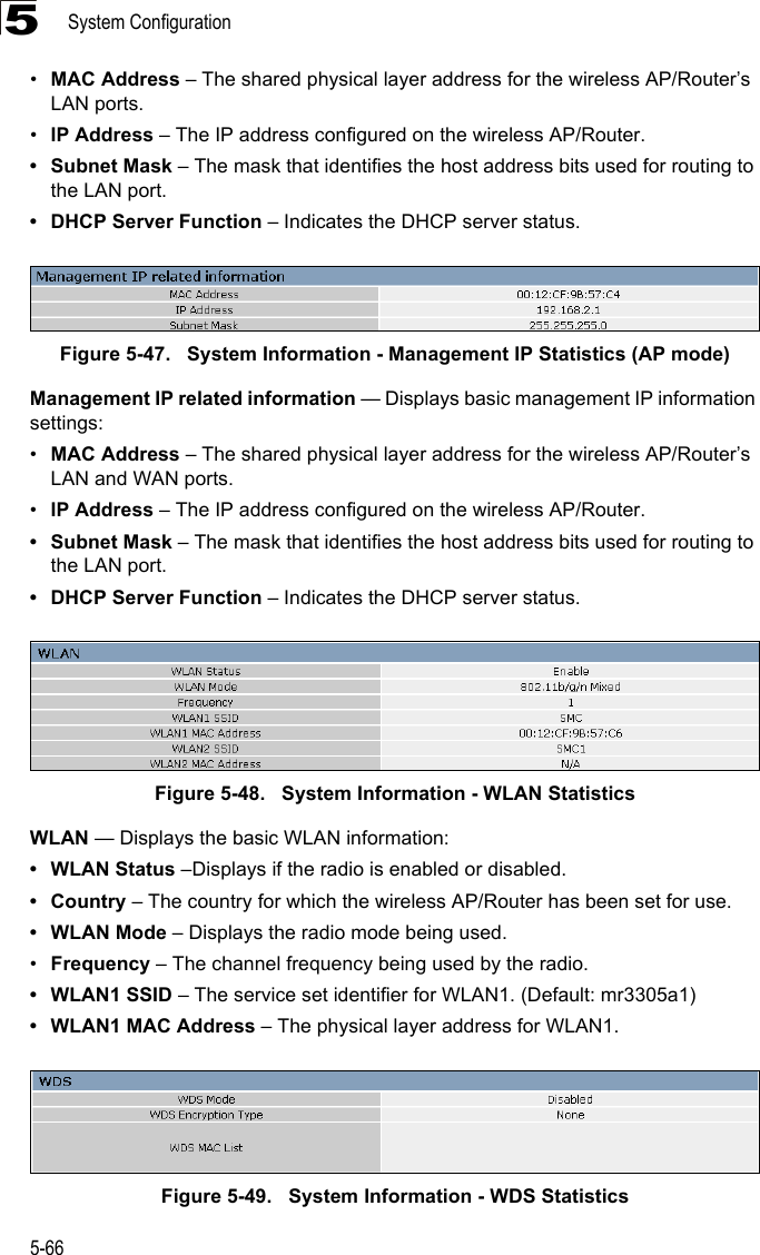 System Configuration5-665•MAC Address – The shared physical layer address for the wireless AP/Router’s LAN ports.•IP Address – The IP address configured on the wireless AP/Router.• Subnet Mask – The mask that identifies the host address bits used for routing to the LAN port.• DHCP Server Function – Indicates the DHCP server status.Figure 5-47.   System Information - Management IP Statistics (AP mode)Management IP related information — Displays basic management IP information settings:•MAC Address – The shared physical layer address for the wireless AP/Router’s LAN and WAN ports.•IP Address – The IP address configured on the wireless AP/Router.• Subnet Mask – The mask that identifies the host address bits used for routing to the LAN port.• DHCP Server Function – Indicates the DHCP server status.Figure 5-48.   System Information - WLAN StatisticsWLAN — Displays the basic WLAN information:• WLAN Status –Displays if the radio is enabled or disabled.• Country – The country for which the wireless AP/Router has been set for use.• WLAN Mode – Displays the radio mode being used.•Frequency – The channel frequency being used by the radio.•WLAN1 SSID – The service set identifier for WLAN1. (Default: mr3305a1)• WLAN1 MAC Address – The physical layer address for WLAN1.Figure 5-49.   System Information - WDS Statistics