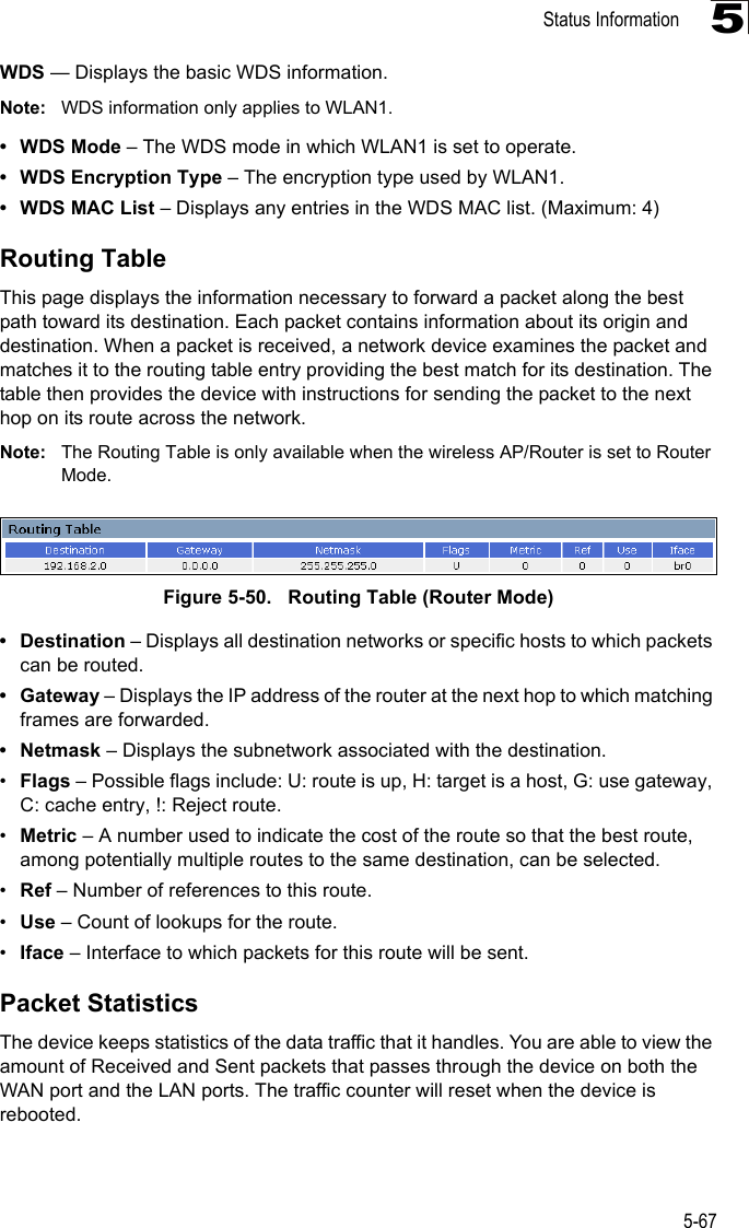 Status Information5-675WDS — Displays the basic WDS information.Note: WDS information only applies to WLAN1.•WDS Mode – The WDS mode in which WLAN1 is set to operate.• WDS Encryption Type – The encryption type used by WLAN1.• WDS MAC List – Displays any entries in the WDS MAC list. (Maximum: 4)Routing TableThis page displays the information necessary to forward a packet along the best path toward its destination. Each packet contains information about its origin and destination. When a packet is received, a network device examines the packet and matches it to the routing table entry providing the best match for its destination. The table then provides the device with instructions for sending the packet to the next hop on its route across the network.Note: The Routing Table is only available when the wireless AP/Router is set to Router Mode.Figure 5-50.   Routing Table (Router Mode)• Destination – Displays all destination networks or specific hosts to which packets can be routed.• Gateway – Displays the IP address of the router at the next hop to which matching frames are forwarded.•Netmask – Displays the subnetwork associated with the destination.•Flags – Possible flags include: U: route is up, H: target is a host, G: use gateway, C: cache entry, !: Reject route.•Metric – A number used to indicate the cost of the route so that the best route, among potentially multiple routes to the same destination, can be selected.•Ref – Number of references to this route.•Use – Count of lookups for the route.•Iface – Interface to which packets for this route will be sent.Packet StatisticsThe device keeps statistics of the data traffic that it handles. You are able to view the amount of Received and Sent packets that passes through the device on both the WAN port and the LAN ports. The traffic counter will reset when the device is rebooted.