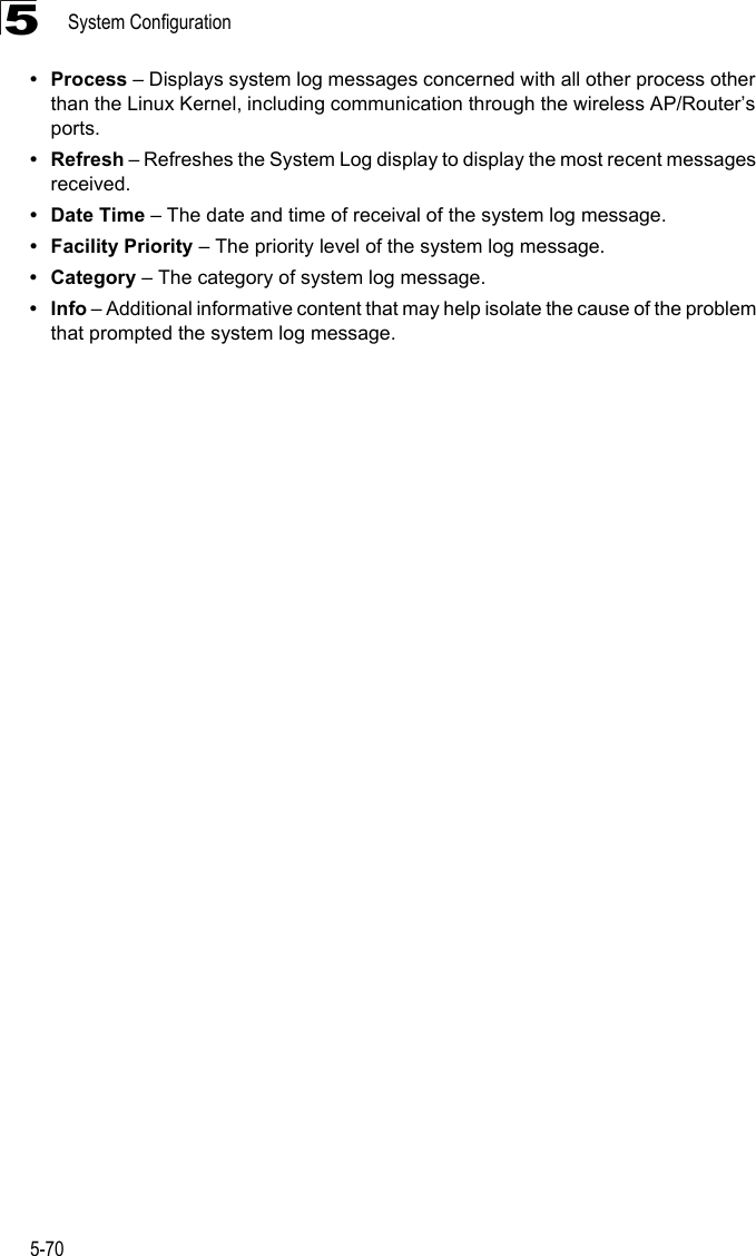 System Configuration5-705• Process – Displays system log messages concerned with all other process other than the Linux Kernel, including communication through the wireless AP/Router’s ports.• Refresh – Refreshes the System Log display to display the most recent messages received.• Date Time – The date and time of receival of the system log message.• Facility Priority – The priority level of the system log message.• Category – The category of system log message.•Info – Additional informative content that may help isolate the cause of the problem that prompted the system log message.