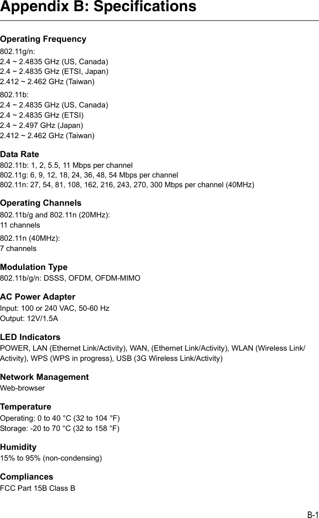 B-1Appendix B: SpecificationsOperating Frequency802.11g/n:2.4 ~ 2.4835 GHz (US, Canada)2.4 ~ 2.4835 GHz (ETSI, Japan)2.412 ~ 2.462 GHz (Taiwan)802.11b:2.4 ~ 2.4835 GHz (US, Canada)2.4 ~ 2.4835 GHz (ETSI)2.4 ~ 2.497 GHz (Japan)2.412 ~ 2.462 GHz (Taiwan)Data Rate802.11b: 1, 2, 5.5, 11 Mbps per channel802.11g: 6, 9, 12, 18, 24, 36, 48, 54 Mbps per channel 802.11n: 27, 54, 81, 108, 162, 216, 243, 270, 300 Mbps per channel (40MHz)Operating Channels802.11b/g and 802.11n (20MHz):11 channels802.11n (40MHz):7 channelsModulation Type802.11b/g/n: DSSS, OFDM, OFDM-MIMOAC Power AdapterInput: 100 or 240 VAC, 50-60 HzOutput: 12V/1.5ALED IndicatorsPOWER, LAN (Ethernet Link/Activity), WAN, (Ethernet Link/Activity), WLAN (Wireless Link/Activity), WPS (WPS in progress), USB (3G Wireless Link/Activity)Network ManagementWeb-browserTemperatureOperating: 0 to 40 °C (32 to 104 °F)Storage: -20 to 70 °C (32 to 158 °F)Humidity15% to 95% (non-condensing)CompliancesFCC Part 15B Class B