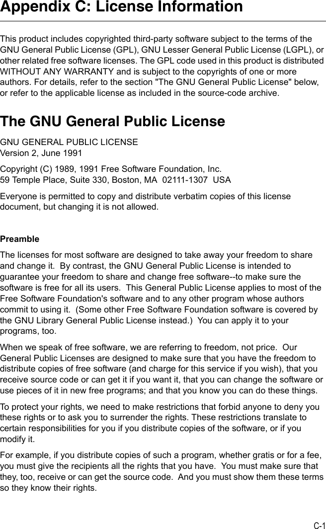 C-1Appendix C: License InformationThis product includes copyrighted third-party software subject to the terms of the GNU General Public License (GPL), GNU Lesser General Public License (LGPL), or other related free software licenses. The GPL code used in this product is distributed WITHOUT ANY WARRANTY and is subject to the copyrights of one or more authors. For details, refer to the section &quot;The GNU General Public License&quot; below, or refer to the applicable license as included in the source-code archive.The GNU General Public LicenseGNU GENERAL PUBLIC LICENSEVersion 2, June 1991Copyright (C) 1989, 1991 Free Software Foundation, Inc.59 Temple Place, Suite 330, Boston, MA  02111-1307  USAEveryone is permitted to copy and distribute verbatim copies of this license document, but changing it is not allowed.PreambleThe licenses for most software are designed to take away your freedom to share and change it.  By contrast, the GNU General Public License is intended to guarantee your freedom to share and change free software--to make sure the software is free for all its users.  This General Public License applies to most of the Free Software Foundation&apos;s software and to any other program whose authors commit to using it.  (Some other Free Software Foundation software is covered by the GNU Library General Public License instead.)  You can apply it to your programs, too.When we speak of free software, we are referring to freedom, not price.  Our General Public Licenses are designed to make sure that you have the freedom to distribute copies of free software (and charge for this service if you wish), that you receive source code or can get it if you want it, that you can change the software or use pieces of it in new free programs; and that you know you can do these things.To protect your rights, we need to make restrictions that forbid anyone to deny you these rights or to ask you to surrender the rights. These restrictions translate to certain responsibilities for you if you distribute copies of the software, or if you modify it.For example, if you distribute copies of such a program, whether gratis or for a fee, you must give the recipients all the rights that you have.  You must make sure that they, too, receive or can get the source code.  And you must show them these terms so they know their rights.