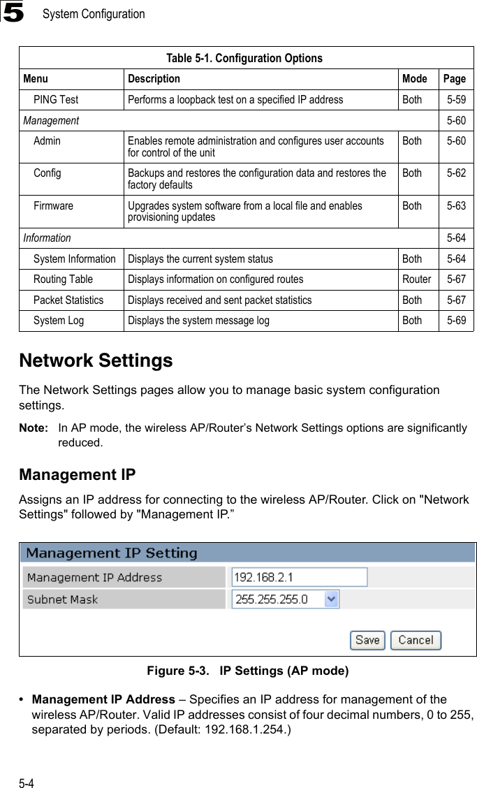 System Configuration5-45Network SettingsThe Network Settings pages allow you to manage basic system configuration settings.Note: In AP mode, the wireless AP/Router’s Network Settings options are significantly reduced.Management IPAssigns an IP address for connecting to the wireless AP/Router. Click on &quot;Network Settings&quot; followed by &quot;Management IP.”Figure 5-3.   IP Settings (AP mode)• Management IP Address – Specifies an IP address for management of the wireless AP/Router. Valid IP addresses consist of four decimal numbers, 0 to 255, separated by periods. (Default: 192.168.1.254.)PING Test Performs a loopback test on a specified IP address Both 5-59Management 5-60Admin Enables remote administration and configures user accounts for control of the unitBoth 5-60Config Backups and restores the configuration data and restores the factory defaultsBoth 5-62Firmware Upgrades system software from a local file and enables provisioning updatesBoth 5-63Information 5-64System Information Displays the current system status Both 5-64Routing Table Displays information on configured routes Router 5-67Packet Statistics Displays received and sent packet statistics Both 5-67System Log Displays the system message log Both 5-69Table 5-1. Configuration OptionsMenu Description Mode Page
