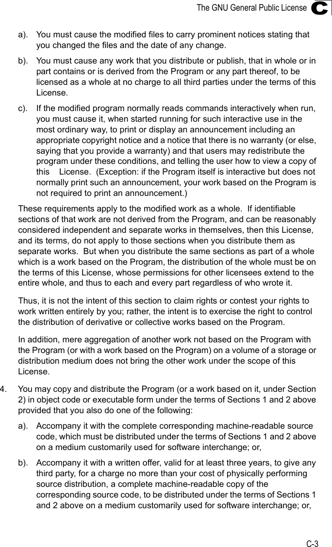 The GNU General Public LicenseC-3Ca). You must cause the modified files to carry prominent notices stating that you changed the files and the date of any change.b). You must cause any work that you distribute or publish, that in whole or in part contains or is derived from the Program or any part thereof, to be licensed as a whole at no charge to all third parties under the terms of this License.c). If the modified program normally reads commands interactively when run, you must cause it, when started running for such interactive use in the most ordinary way, to print or display an announcement including an appropriate copyright notice and a notice that there is no warranty (or else, saying that you provide a warranty) and that users may redistribute the program under these conditions, and telling the user how to view a copy of this    License.  (Exception: if the Program itself is interactive but does not normally print such an announcement, your work based on the Program is not required to print an announcement.)These requirements apply to the modified work as a whole.  If identifiable sections of that work are not derived from the Program, and can be reasonably considered independent and separate works in themselves, then this License, and its terms, do not apply to those sections when you distribute them as separate works.  But when you distribute the same sections as part of a whole which is a work based on the Program, the distribution of the whole must be on the terms of this License, whose permissions for other licensees extend to the entire whole, and thus to each and every part regardless of who wrote it.Thus, it is not the intent of this section to claim rights or contest your rights to work written entirely by you; rather, the intent is to exercise the right to control the distribution of derivative or collective works based on the Program.In addition, mere aggregation of another work not based on the Program with the Program (or with a work based on the Program) on a volume of a storage or distribution medium does not bring the other work under the scope of this License.4. You may copy and distribute the Program (or a work based on it, under Section 2) in object code or executable form under the terms of Sections 1 and 2 above provided that you also do one of the following:a). Accompany it with the complete corresponding machine-readable source code, which must be distributed under the terms of Sections 1 and 2 above on a medium customarily used for software interchange; or,b). Accompany it with a written offer, valid for at least three years, to give any third party, for a charge no more than your cost of physically performing source distribution, a complete machine-readable copy of the corresponding source code, to be distributed under the terms of Sections 1 and 2 above on a medium customarily used for software interchange; or,