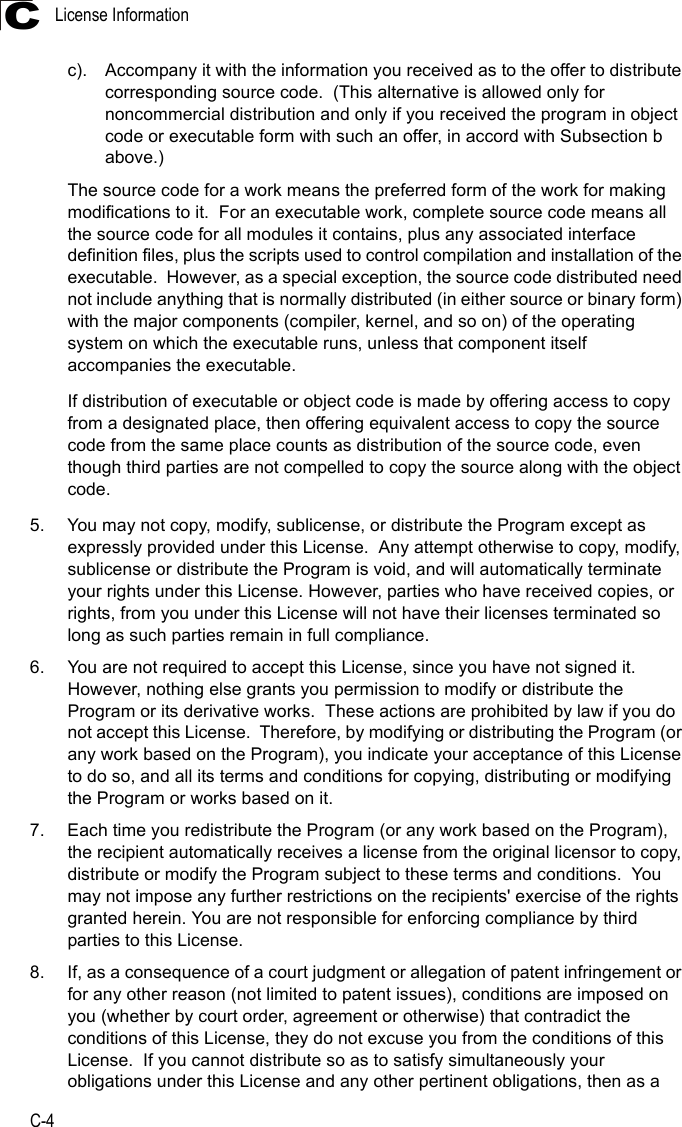 License InformationC-4Cc). Accompany it with the information you received as to the offer to distribute corresponding source code.  (This alternative is allowed only for noncommercial distribution and only if you received the program in object code or executable form with such an offer, in accord with Subsection b above.)The source code for a work means the preferred form of the work for making modifications to it.  For an executable work, complete source code means all the source code for all modules it contains, plus any associated interface definition files, plus the scripts used to control compilation and installation of the executable.  However, as a special exception, the source code distributed need not include anything that is normally distributed (in either source or binary form) with the major components (compiler, kernel, and so on) of the operating system on which the executable runs, unless that component itself accompanies the executable.If distribution of executable or object code is made by offering access to copy from a designated place, then offering equivalent access to copy the source code from the same place counts as distribution of the source code, even though third parties are not compelled to copy the source along with the object code.5. You may not copy, modify, sublicense, or distribute the Program except as expressly provided under this License.  Any attempt otherwise to copy, modify, sublicense or distribute the Program is void, and will automatically terminate your rights under this License. However, parties who have received copies, or rights, from you under this License will not have their licenses terminated so long as such parties remain in full compliance.6. You are not required to accept this License, since you have not signed it.  However, nothing else grants you permission to modify or distribute the Program or its derivative works.  These actions are prohibited by law if you do not accept this License.  Therefore, by modifying or distributing the Program (or any work based on the Program), you indicate your acceptance of this License to do so, and all its terms and conditions for copying, distributing or modifying the Program or works based on it.7. Each time you redistribute the Program (or any work based on the Program), the recipient automatically receives a license from the original licensor to copy, distribute or modify the Program subject to these terms and conditions.  You may not impose any further restrictions on the recipients&apos; exercise of the rights granted herein. You are not responsible for enforcing compliance by third parties to this License.8. If, as a consequence of a court judgment or allegation of patent infringement or for any other reason (not limited to patent issues), conditions are imposed on you (whether by court order, agreement or otherwise) that contradict the conditions of this License, they do not excuse you from the conditions of this License.  If you cannot distribute so as to satisfy simultaneously your obligations under this License and any other pertinent obligations, then as a 