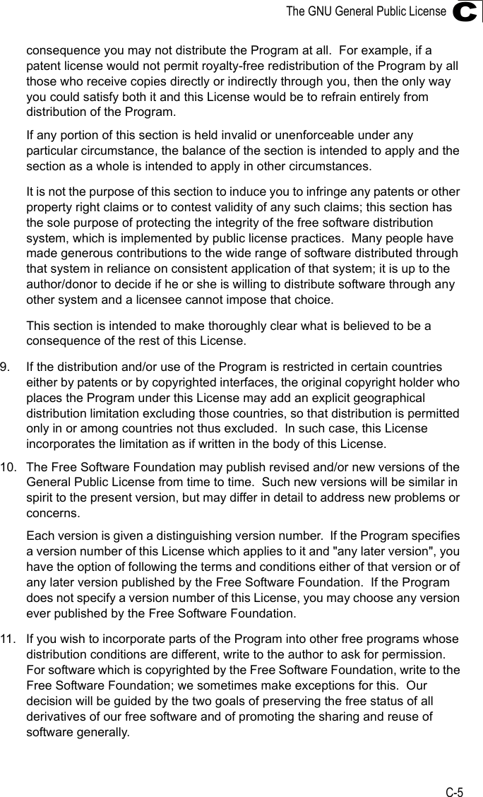 The GNU General Public LicenseC-5Cconsequence you may not distribute the Program at all.  For example, if a patent license would not permit royalty-free redistribution of the Program by all those who receive copies directly or indirectly through you, then the only way you could satisfy both it and this License would be to refrain entirely from distribution of the Program.If any portion of this section is held invalid or unenforceable under any particular circumstance, the balance of the section is intended to apply and the section as a whole is intended to apply in other circumstances.It is not the purpose of this section to induce you to infringe any patents or other property right claims or to contest validity of any such claims; this section has the sole purpose of protecting the integrity of the free software distribution system, which is implemented by public license practices.  Many people have made generous contributions to the wide range of software distributed through that system in reliance on consistent application of that system; it is up to the author/donor to decide if he or she is willing to distribute software through any other system and a licensee cannot impose that choice.This section is intended to make thoroughly clear what is believed to be a consequence of the rest of this License.9. If the distribution and/or use of the Program is restricted in certain countries either by patents or by copyrighted interfaces, the original copyright holder who places the Program under this License may add an explicit geographical distribution limitation excluding those countries, so that distribution is permitted only in or among countries not thus excluded.  In such case, this License incorporates the limitation as if written in the body of this License.10. The Free Software Foundation may publish revised and/or new versions of the General Public License from time to time.  Such new versions will be similar in spirit to the present version, but may differ in detail to address new problems or concerns.Each version is given a distinguishing version number.  If the Program specifies a version number of this License which applies to it and &quot;any later version&quot;, you have the option of following the terms and conditions either of that version or of any later version published by the Free Software Foundation.  If the Program does not specify a version number of this License, you may choose any version ever published by the Free Software Foundation.11. If you wish to incorporate parts of the Program into other free programs whose distribution conditions are different, write to the author to ask for permission.  For software which is copyrighted by the Free Software Foundation, write to the Free Software Foundation; we sometimes make exceptions for this.  Our decision will be guided by the two goals of preserving the free status of all derivatives of our free software and of promoting the sharing and reuse of software generally.
