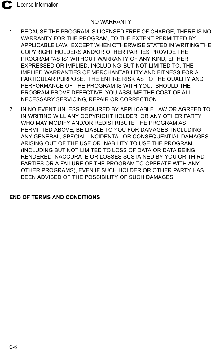 License InformationC-6CNO WARRANTY1. BECAUSE THE PROGRAM IS LICENSED FREE OF CHARGE, THERE IS NO WARRANTY FOR THE PROGRAM, TO THE EXTENT PERMITTED BY APPLICABLE LAW.  EXCEPT WHEN OTHERWISE STATED IN WRITING THE COPYRIGHT HOLDERS AND/OR OTHER PARTIES PROVIDE THE PROGRAM &quot;AS IS&quot; WITHOUT WARRANTY OF ANY KIND, EITHER EXPRESSED OR IMPLIED, INCLUDING, BUT NOT LIMITED TO, THE IMPLIED WARRANTIES OF MERCHANTABILITY AND FITNESS FOR A PARTICULAR PURPOSE.  THE ENTIRE RISK AS TO THE QUALITY AND PERFORMANCE OF THE PROGRAM IS WITH YOU.  SHOULD THE PROGRAM PROVE DEFECTIVE, YOU ASSUME THE COST OF ALL NECESSARY SERVICING, REPAIR OR CORRECTION.2. IN NO EVENT UNLESS REQUIRED BY APPLICABLE LAW OR AGREED TO IN WRITING WILL ANY COPYRIGHT HOLDER, OR ANY OTHER PARTY WHO MAY MODIFY AND/OR REDISTRIBUTE THE PROGRAM AS PERMITTED ABOVE, BE LIABLE TO YOU FOR DAMAGES, INCLUDING ANY GENERAL, SPECIAL, INCIDENTAL OR CONSEQUENTIAL DAMAGES ARISING OUT OF THE USE OR INABILITY TO USE THE PROGRAM (INCLUDING BUT NOT LIMITED TO LOSS OF DATA OR DATA BEING RENDERED INACCURATE OR LOSSES SUSTAINED BY YOU OR THIRD PARTIES OR A FAILURE OF THE PROGRAM TO OPERATE WITH ANY OTHER PROGRAMS), EVEN IF SUCH HOLDER OR OTHER PARTY HAS BEEN ADVISED OF THE POSSIBILITY OF SUCH DAMAGES.END OF TERMS AND CONDITIONS