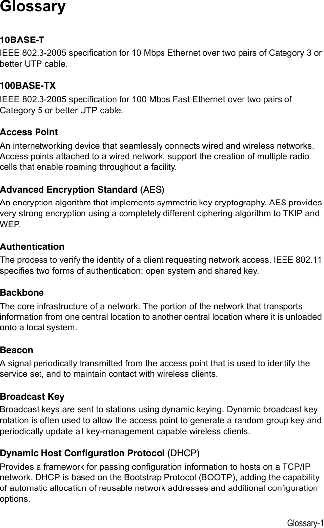 Glossary-1Glossary10BASE-TIEEE 802.3-2005 specification for 10 Mbps Ethernet over two pairs of Category 3 or better UTP cable.100BASE-TXIEEE 802.3-2005 specification for 100 Mbps Fast Ethernet over two pairs of Category 5 or better UTP cable.Access PointAn internetworking device that seamlessly connects wired and wireless networks. Access points attached to a wired network, support the creation of multiple radio cells that enable roaming throughout a facility.Advanced Encryption Standard (AES)An encryption algorithm that implements symmetric key cryptography. AES provides very strong encryption using a completely different ciphering algorithm to TKIP and WEP.AuthenticationThe process to verify the identity of a client requesting network access. IEEE 802.11 specifies two forms of authentication: open system and shared key.Backbone The core infrastructure of a network. The portion of the network that transports information from one central location to another central location where it is unloaded onto a local system.BeaconA signal periodically transmitted from the access point that is used to identify the service set, and to maintain contact with wireless clients.Broadcast KeyBroadcast keys are sent to stations using dynamic keying. Dynamic broadcast key rotation is often used to allow the access point to generate a random group key and periodically update all key-management capable wireless clients.Dynamic Host Configuration Protocol (DHCP)Provides a framework for passing configuration information to hosts on a TCP/IP network. DHCP is based on the Bootstrap Protocol (BOOTP), adding the capability of automatic allocation of reusable network addresses and additional configuration options.