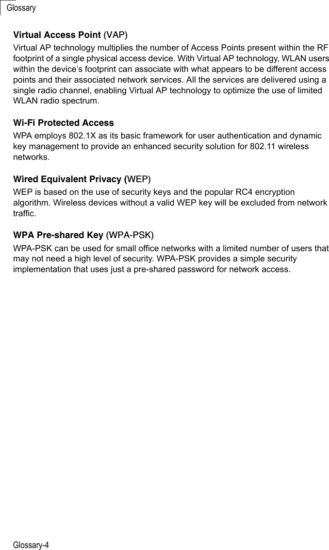 GlossaryGlossary-4Virtual Access Point (VAP)Virtual AP technology multiplies the number of Access Points present within the RF footprint of a single physical access device. With Virtual AP technology, WLAN users within the device’s footprint can associate with what appears to be different access points and their associated network services. All the services are delivered using a single radio channel, enabling Virtual AP technology to optimize the use of limited WLAN radio spectrum.Wi-Fi Protected AccessWPA employs 802.1X as its basic framework for user authentication and dynamic key management to provide an enhanced security solution for 802.11 wireless networks.Wired Equivalent Privacy (WEP)WEP is based on the use of security keys and the popular RC4 encryption algorithm. Wireless devices without a valid WEP key will be excluded from network traffic.WPA Pre-shared Key (WPA-PSK)WPA-PSK can be used for small office networks with a limited number of users that may not need a high level of security. WPA-PSK provides a simple security implementation that uses just a pre-shared password for network access. 