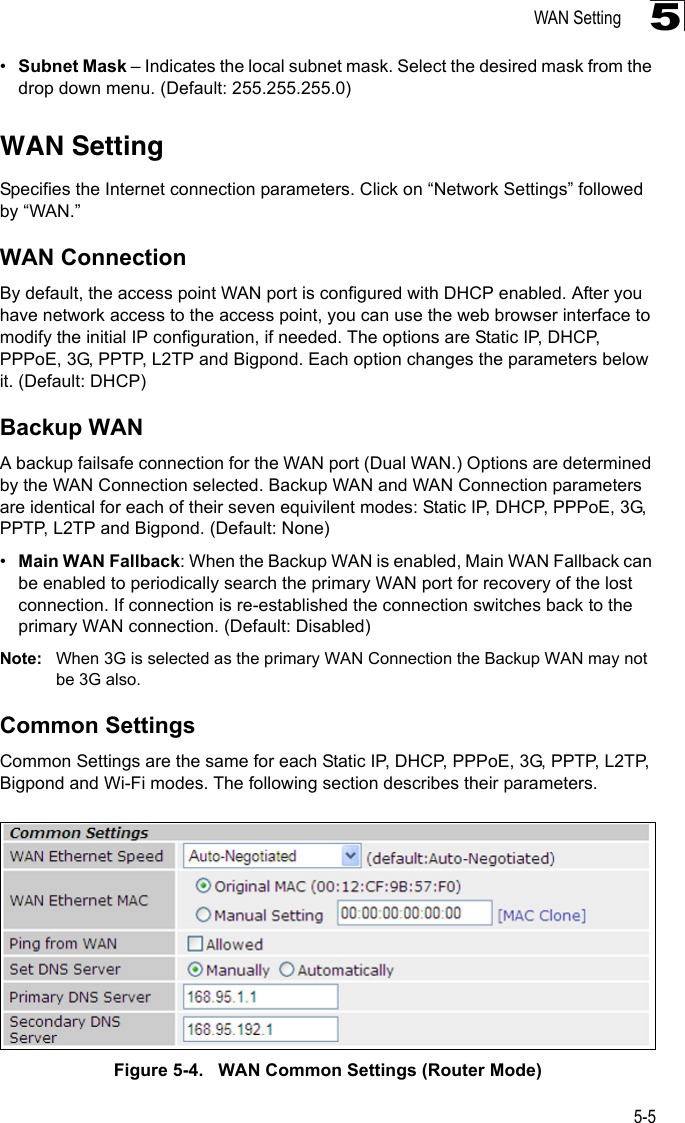 WAN Setting5-55•Subnet Mask – Indicates the local subnet mask. Select the desired mask from the drop down menu. (Default: 255.255.255.0)WAN SettingSpecifies the Internet connection parameters. Click on “Network Settings” followed by “WAN.”WAN ConnectionBy default, the access point WAN port is configured with DHCP enabled. After you have network access to the access point, you can use the web browser interface to modify the initial IP configuration, if needed. The options are Static IP, DHCP, PPPoE, 3G, PPTP, L2TP and Bigpond. Each option changes the parameters below it. (Default: DHCP)Backup WANA backup failsafe connection for the WAN port (Dual WAN.) Options are determined by the WAN Connection selected. Backup WAN and WAN Connection parameters are identical for each of their seven equivilent modes: Static IP, DHCP, PPPoE, 3G, PPTP, L2TP and Bigpond. (Default: None)•Main WAN Fallback: When the Backup WAN is enabled, Main WAN Fallback can be enabled to periodically search the primary WAN port for recovery of the lost connection. If connection is re-established the connection switches back to the primary WAN connection. (Default: Disabled)Note: When 3G is selected as the primary WAN Connection the Backup WAN may not be 3G also.Common SettingsCommon Settings are the same for each Static IP, DHCP, PPPoE, 3G, PPTP, L2TP, Bigpond and Wi-Fi modes. The following section describes their parameters.Figure 5-4.   WAN Common Settings (Router Mode)