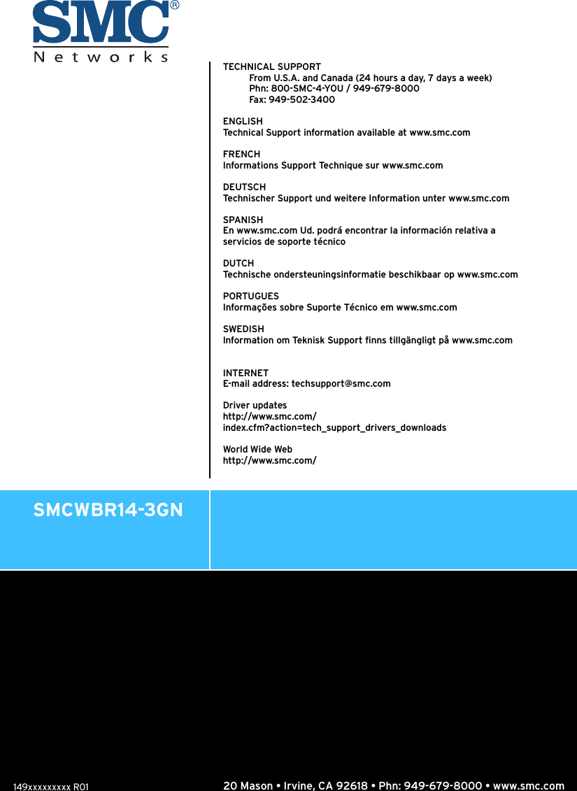 20 Mason • Irvine, CA 92618 • Phn: 949-679-8000 • www.smc.comSMCWBR14-3GNTECHNICAL SUPPORTFrom U.S.A. and Canada (24 hours a day, 7 days a week)Phn: 800-SMC-4-YOU / 949-679-8000Fax : 949- 502-3 40 0ENGLISHTechnical Support information available at www.smc.comFRENCHInformations Support Technique sur www.smc.comDEUTSCHTechnischer Support und weitere Information unter www.smc.comSPANISHEn www.smc.com Ud. podrá encontrar la información relativa a servicios de soporte técnicoDUTCHTechnische ondersteuningsinformatie beschikbaar op www.smc.comPORTUGUESInformações sobre Suporte Técnico em www.smc.comSWEDISHInformation om Teknisk Support finns tillgängligt på www.smc.comINTERNETE-mail address: techsupport@smc.comDriver updateshttp://www.smc.com/index.cfm?action=tech_support_drivers_downloadsWorld Wide Webhttp://www.smc.com/ 149xxxxxxxxx R01
