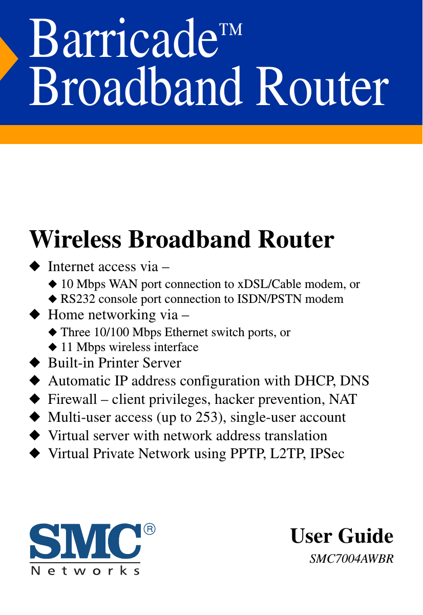 Barricade™ Broadband RouterWireless Broadband Router◆  Internet access via –◆ 10 Mbps WAN port connection to xDSL/Cable modem, or◆ RS232 console port connection to ISDN/PSTN modem◆  Home networking via –◆ Three 10/100 Mbps Ethernet switch ports, or◆ 11 Mbps wireless interface◆  Built-in Printer Server◆  Automatic IP address configuration with DHCP, DNS◆  Firewall – client privileges, hacker prevention, NAT◆  Multi-user access (up to 253), single-user account ◆  Virtual server with network address translation◆  Virtual Private Network using PPTP, L2TP, IPSec User GuideSMC7004AWBR