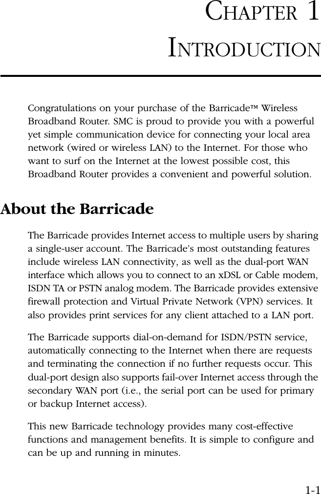 1-1CHAPTER 1INTRODUCTIONCongratulations on your purchase of the Barricade™ Wireless Broadband Router. SMC is proud to provide you with a powerful yet simple communication device for connecting your local area network (wired or wireless LAN) to the Internet. For those who want to surf on the Internet at the lowest possible cost, this Broadband Router provides a convenient and powerful solution.About the BarricadeThe Barricade provides Internet access to multiple users by sharing a single-user account. The Barricade’s most outstanding features include wireless LAN connectivity, as well as the dual-port WAN interface which allows you to connect to an xDSL or Cable modem, ISDN TA or PSTN analog modem. The Barricade provides extensive firewall protection and Virtual Private Network (VPN) services. It also provides print services for any client attached to a LAN port.The Barricade supports dial-on-demand for ISDN/PSTN service, automatically connecting to the Internet when there are requests and terminating the connection if no further requests occur. This dual-port design also supports fail-over Internet access through the secondary WAN port (i.e., the serial port can be used for primary or backup Internet access). This new Barricade technology provides many cost-effective functions and management benefits. It is simple to configure and can be up and running in minutes.
