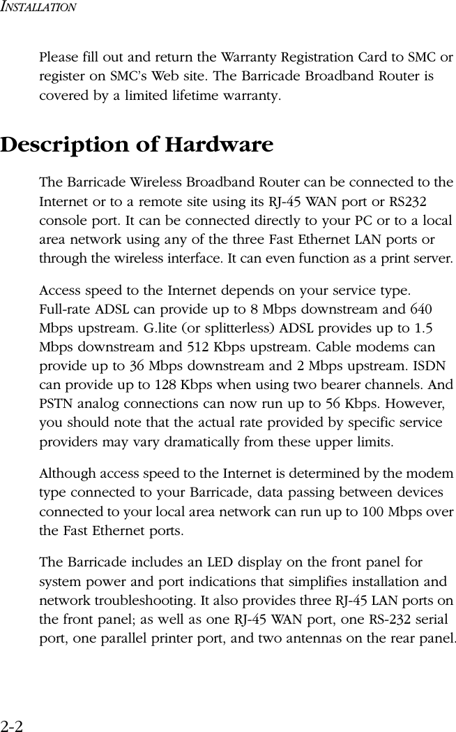 INSTALLATION2-2Please fill out and return the Warranty Registration Card to SMC or register on SMC’s Web site. The Barricade Broadband Router is covered by a limited lifetime warranty.Description of HardwareThe Barricade Wireless Broadband Router can be connected to the Internet or to a remote site using its RJ-45 WAN port or RS232 console port. It can be connected directly to your PC or to a local area network using any of the three Fast Ethernet LAN ports or through the wireless interface. It can even function as a print server. Access speed to the Internet depends on your service type. Full-rate ADSL can provide up to 8 Mbps downstream and 640 Mbps upstream. G.lite (or splitterless) ADSL provides up to 1.5 Mbps downstream and 512 Kbps upstream. Cable modems can provide up to 36 Mbps downstream and 2 Mbps upstream. ISDN can provide up to 128 Kbps when using two bearer channels. And PSTN analog connections can now run up to 56 Kbps. However, you should note that the actual rate provided by specific service providers may vary dramatically from these upper limits.Although access speed to the Internet is determined by the modem type connected to your Barricade, data passing between devices connected to your local area network can run up to 100 Mbps over the Fast Ethernet ports.The Barricade includes an LED display on the front panel for system power and port indications that simplifies installation and network troubleshooting. It also provides three RJ-45 LAN ports on the front panel; as well as one RJ-45 WAN port, one RS-232 serial port, one parallel printer port, and two antennas on the rear panel.