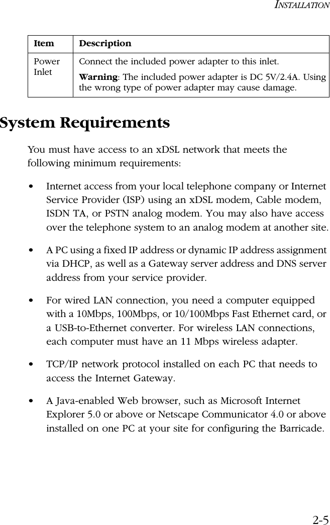 INSTALLATION2-5System RequirementsYou must have access to an xDSL network that meets the following minimum requirements:•Internet access from your local telephone company or Internet Service Provider (ISP) using an xDSL modem, Cable modem, ISDN TA, or PSTN analog modem. You may also have access over the telephone system to an analog modem at another site.•A PC using a fixed IP address or dynamic IP address assignment via DHCP, as well as a Gateway server address and DNS server address from your service provider.•For wired LAN connection, you need a computer equipped with a 10Mbps, 100Mbps, or 10/100Mbps Fast Ethernet card, or a USB-to-Ethernet converter. For wireless LAN connections, each computer must have an 11 Mbps wireless adapter.•TCP/IP network protocol installed on each PC that needs to access the Internet Gateway.•A Java-enabled Web browser, such as Microsoft Internet Explorer 5.0 or above or Netscape Communicator 4.0 or above installed on one PC at your site for configuring the Barricade.Power InletConnect the included power adapter to this inlet.Warning: The included power adapter is DC 5V/2.4A. Using the wrong type of power adapter may cause damage.Item Description