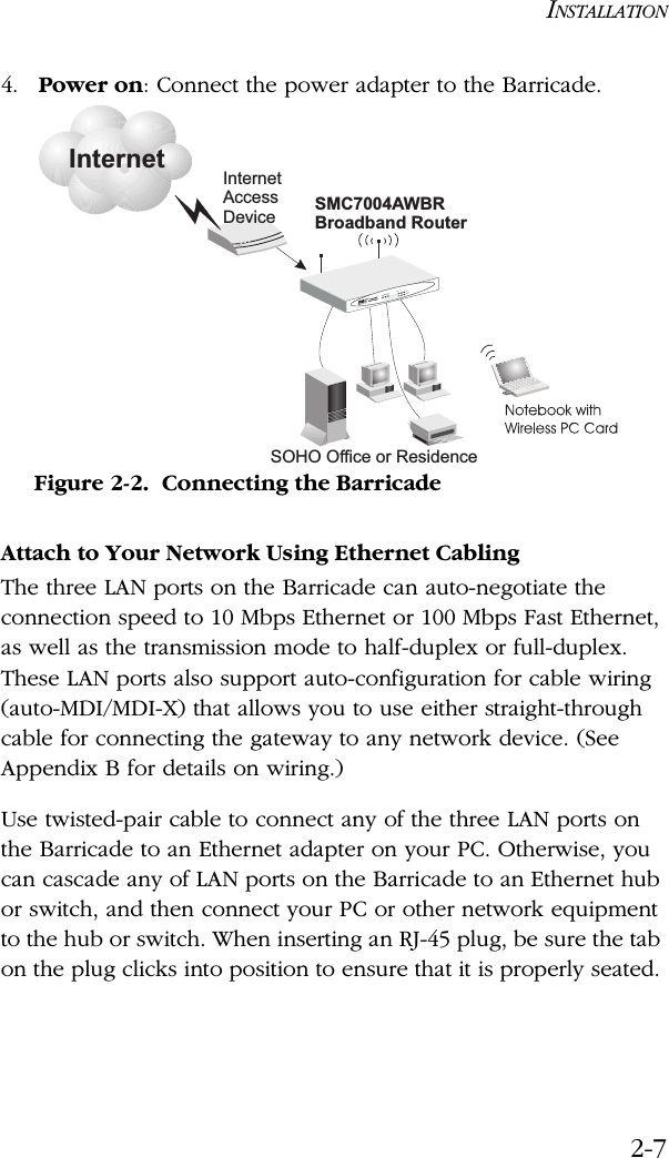 INSTALLATION2-74. Power on: Connect the power adapter to the Barricade.Figure 2-2.  Connecting the BarricadeAttach to Your Network Using Ethernet CablingThe three LAN ports on the Barricade can auto-negotiate the connection speed to 10 Mbps Ethernet or 100 Mbps Fast Ethernet, as well as the transmission mode to half-duplex or full-duplex. These LAN ports also support auto-configuration for cable wiring (auto-MDI/MDI-X) that allows you to use either straight-through cable for connecting the gateway to any network device. (See Appendix B for details on wiring.)Use twisted-pair cable to connect any of the three LAN ports on the Barricade to an Ethernet adapter on your PC. Otherwise, you can cascade any of LAN ports on the Barricade to an Ethernet hub or switch, and then connect your PC or other network equipment to the hub or switch. When inserting an RJ-45 plug, be sure the tab on the plug clicks into position to ensure that it is properly seated. InternetInternetAccessDeviceSMC7004AWBRBroadband RouterSOHO Office or ResidenceSMC7004AWBRLAN1PWRWLAN WAN 23LinkActivity