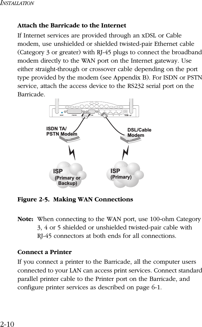INSTALLATION2-10Attach the Barricade to the InternetIf Internet services are provided through an xDSL or Cable modem, use unshielded or shielded twisted-pair Ethernet cable (Category 3 or greater) with RJ-45 plugs to connect the broadband modem directly to the WAN port on the Internet gateway. Use either straight-through or crossover cable depending on the port type provided by the modem (see Appendix B). For ISDN or PSTN service, attach the access device to the RS232 serial port on the Barricade. Figure 2-5.  Making WAN ConnectionsNote: When connecting to the WAN port, use 100-ohm Category 3, 4 or 5 shielded or unshielded twisted-pair cable with RJ-45 connectors at both ends for all connections.Connect a PrinterIf you connect a printer to the Barricade, all the computer users connected to your LAN can access print services. Connect standard parallel printer cable to the Printer port on the Barricade, and configure printer services as described on page 6-1.RESET PRINTER COM WAN 1235V2A MAXISP(Primary)DSL/CableModemISP(Primary orBackup)ISDN TA/PSTN Modem