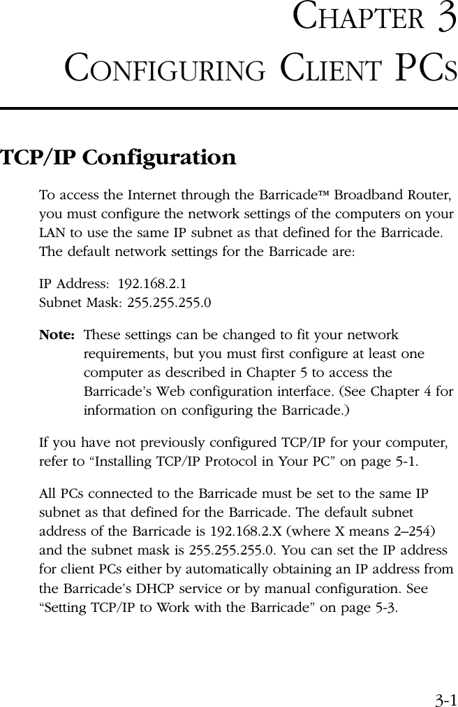 3-1CHAPTER 3CONFIGURING CLIENT PCSTCP/IP ConfigurationTo access the Internet through the Barricade™ Broadband Router, you must configure the network settings of the computers on your LAN to use the same IP subnet as that defined for the Barricade. The default network settings for the Barricade are:IP Address:  192.168.2.1 Subnet Mask: 255.255.255.0Note: These settings can be changed to fit your network requirements, but you must first configure at least one computer as described in Chapter 5 to access the Barricade’s Web configuration interface. (See Chapter 4 for information on configuring the Barricade.)If you have not previously configured TCP/IP for your computer, refer to “Installing TCP/IP Protocol in Your PC” on page 5-1. All PCs connected to the Barricade must be set to the same IP subnet as that defined for the Barricade. The default subnet address of the Barricade is 192.168.2.X (where X means 2–254) and the subnet mask is 255.255.255.0. You can set the IP address for client PCs either by automatically obtaining an IP address from the Barricade’s DHCP service or by manual configuration. See “Setting TCP/IP to Work with the Barricade” on page 5-3.