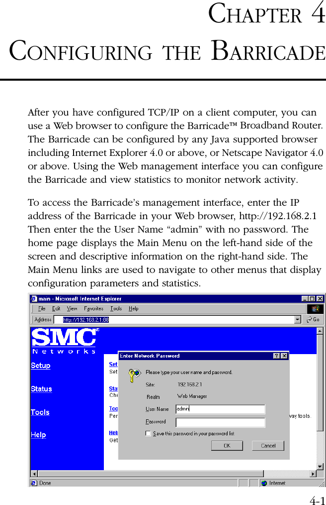 4-1CHAPTER 4CONFIGURING THE BARRICADEAfter you have configured TCP/IP on a client computer, you can use a Web browser to configure the Barricade™ Broadband Router. The Barricade can be configured by any Java supported browser including Internet Explorer 4.0 or above, or Netscape Navigator 4.0 or above. Using the Web management interface you can configure the Barricade and view statistics to monitor network activity.To access the Barricade’s management interface, enter the IP address of the Barricade in your Web browser, http://192.168.2.1 Then enter the the User Name “admin” with no password. The home page displays the Main Menu on the left-hand side of the screen and descriptive information on the right-hand side. The Main Menu links are used to navigate to other menus that display configuration parameters and statistics. 
