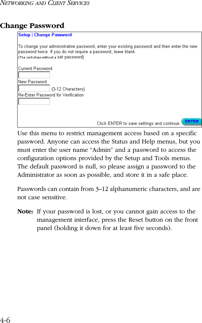 NETWORKING AND CLIENT SERVICES4-6Change PasswordUse this menu to restrict management access based on a specific password. Anyone can access the Status and Help menus, but you must enter the user name “Admin” and a password to access the configuration options provided by the Setup and Tools menus. The default password is null, so please assign a password to the Administrator as soon as possible, and store it in a safe place. Passwords can contain from 3–12 alphanumeric characters, and are not case sensitive.Note: If your password is lost, or you cannot gain access to the management interface, press the Reset button on the front panel (holding it down for at least five seconds).