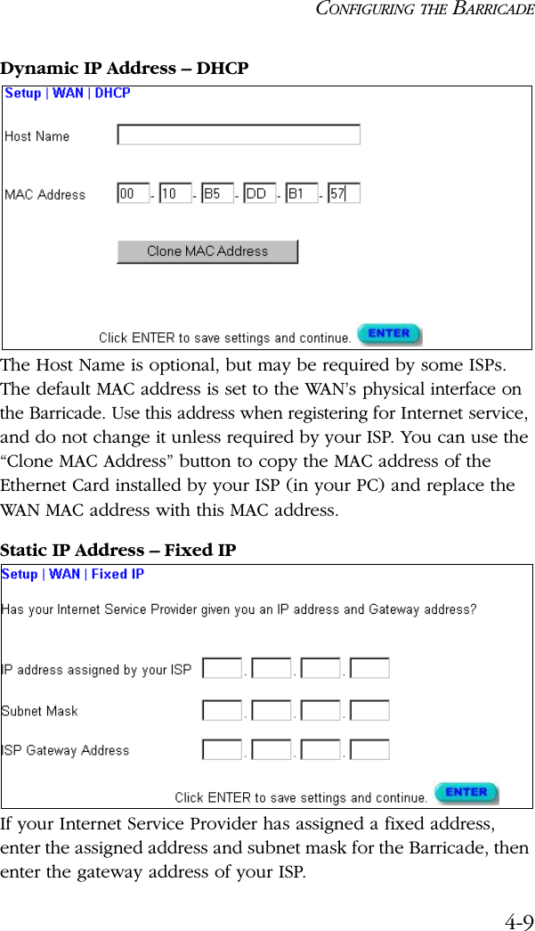 CONFIGURING THE BARRICADE4-9Dynamic IP Address – DHCPThe Host Name is optional, but may be required by some ISPs. The default MAC address is set to the WAN’s physical interface on the Barricade. Use this address when registering for Internet service, and do not change it unless required by your ISP. You can use the “Clone MAC Address” button to copy the MAC address of the Ethernet Card installed by your ISP (in your PC) and replace the WAN MAC address with this MAC address.Static IP Address – Fixed IPIf your Internet Service Provider has assigned a fixed address, enter the assigned address and subnet mask for the Barricade, then enter the gateway address of your ISP. 