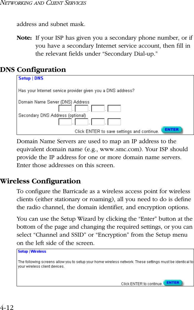 NETWORKING AND CLIENT SERVICES4-12address and subnet mask.Note: If your ISP has given you a secondary phone number, or if you have a secondary Internet service account, then fill in the relevant fields under “Secondary Dial-up.”DNS ConfigurationDomain Name Servers are used to map an IP address to the equivalent domain name (e.g., www.smc.com). Your ISP should provide the IP address for one or more domain name servers. Enter those addresses on this screen.Wireless ConfigurationTo configure the Barricade as a wireless access point for wireless clients (either stationary or roaming), all you need to do is define the radio channel, the domain identifier, and encryption options.You can use the Setup Wizard by clicking the “Enter” button at the bottom of the page and changing the required settings, or you can select “Channel and SSID” or “Encryption” from the Setup menu on the left side of the screen.