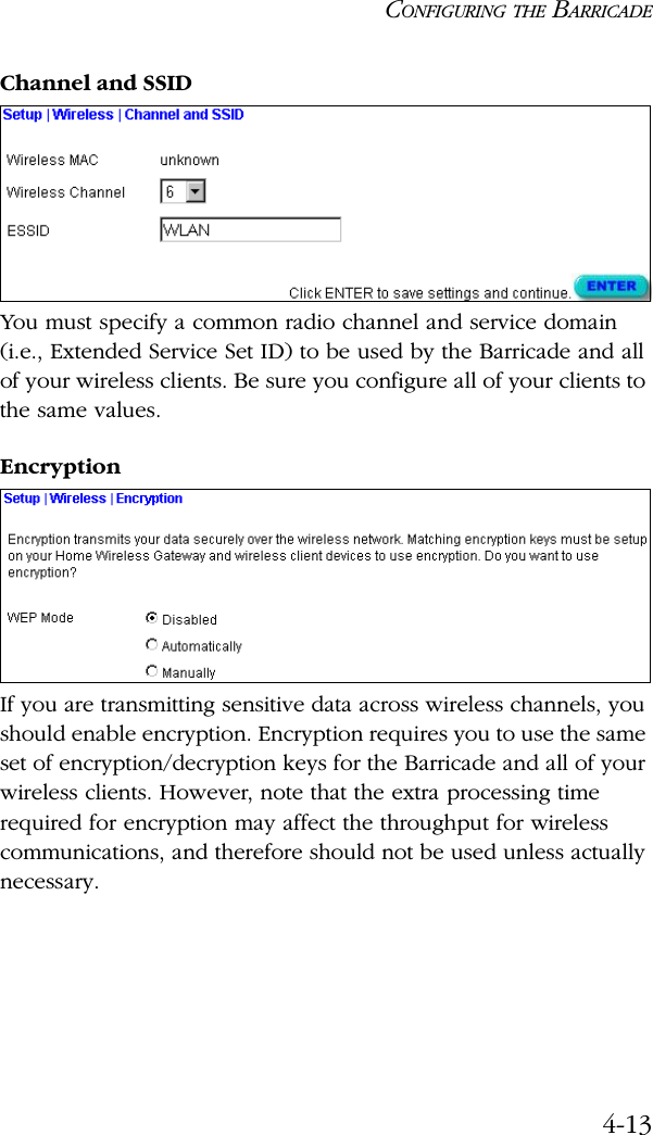 CONFIGURING THE BARRICADE4-13Channel and SSIDYou must specify a common radio channel and service domain (i.e., Extended Service Set ID) to be used by the Barricade and all of your wireless clients. Be sure you configure all of your clients to the same values.EncryptionIf you are transmitting sensitive data across wireless channels, you should enable encryption. Encryption requires you to use the same set of encryption/decryption keys for the Barricade and all of your wireless clients. However, note that the extra processing time required for encryption may affect the throughput for wireless communications, and therefore should not be used unless actually necessary.