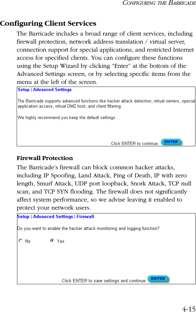 CONFIGURING THE BARRICADE4-15Configuring Client ServicesThe Barricade includes a broad range of client services, including firewall protection, network address translation / virtual server, connection support for special applications, and restricted Internet access for specified clients. You can configure these functions using the Setup Wizard by clicking “Enter” at the bottom of the Advanced Settings screen, or by selecting specific items from the menu at the left of the screen.Firewall ProtectionThe Barricade’s firewall can block common hacker attacks, including IP Spoofing, Land Attack, Ping of Death, IP with zero length, Smurf Attack, UDP port loopback, Snork Attack, TCP null scan, and TCP SYN flooding. The firewall does not significantly affect system performance, so we advise leaving it enabled to protect your network users.