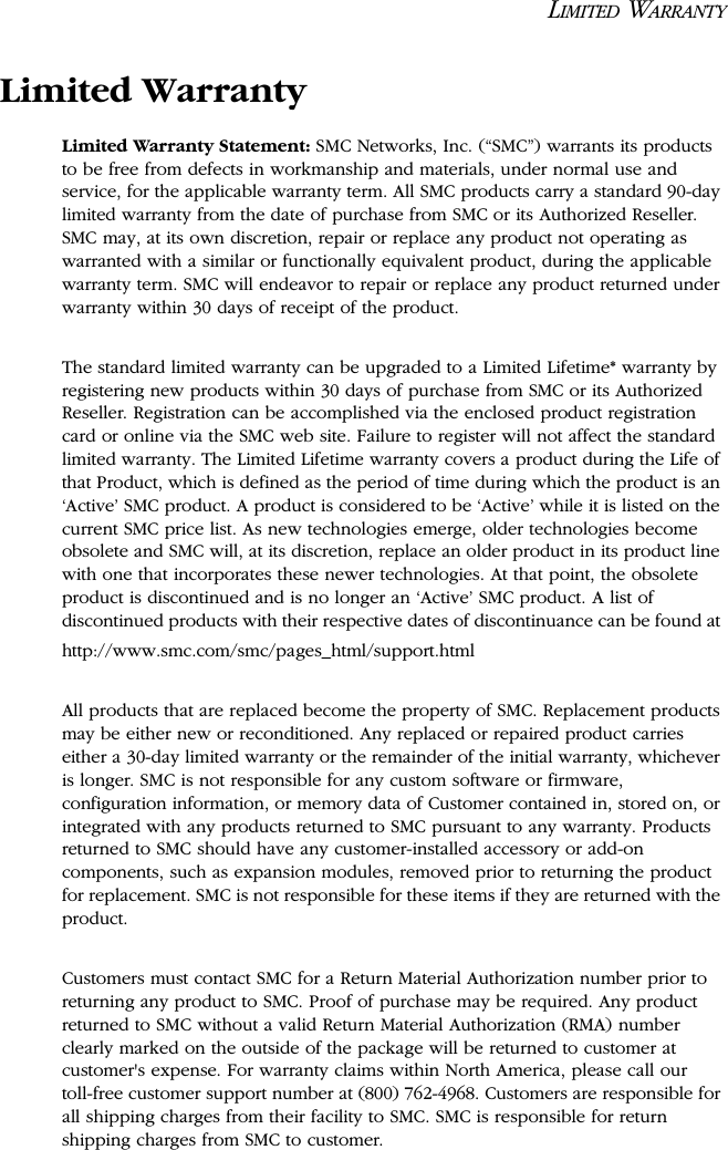 LIMITED WARRANTYLimited WarrantyLimited Warranty Statement: SMC Networks, Inc. (“SMC”) warrants its products to be free from defects in workmanship and materials, under normal use and service, for the applicable warranty term. All SMC products carry a standard 90-day limited warranty from the date of purchase from SMC or its Authorized Reseller. SMC may, at its own discretion, repair or replace any product not operating as warranted with a similar or functionally equivalent product, during the applicable warranty term. SMC will endeavor to repair or replace any product returned under warranty within 30 days of receipt of the product. The standard limited warranty can be upgraded to a Limited Lifetime* warranty by registering new products within 30 days of purchase from SMC or its Authorized Reseller. Registration can be accomplished via the enclosed product registration card or online via the SMC web site. Failure to register will not affect the standard limited warranty. The Limited Lifetime warranty covers a product during the Life of that Product, which is defined as the period of time during which the product is an ‘Active’ SMC product. A product is considered to be ‘Active’ while it is listed on the current SMC price list. As new technologies emerge, older technologies become obsolete and SMC will, at its discretion, replace an older product in its product line with one that incorporates these newer technologies. At that point, the obsolete product is discontinued and is no longer an ‘Active’ SMC product. A list of discontinued products with their respective dates of discontinuance can be found at http://www.smc.com/smc/pages_html/support.htmlAll products that are replaced become the property of SMC. Replacement products may be either new or reconditioned. Any replaced or repaired product carries either a 30-day limited warranty or the remainder of the initial warranty, whichever is longer. SMC is not responsible for any custom software or firmware, configuration information, or memory data of Customer contained in, stored on, or integrated with any products returned to SMC pursuant to any warranty. Products returned to SMC should have any customer-installed accessory or add-on components, such as expansion modules, removed prior to returning the product for replacement. SMC is not responsible for these items if they are returned with the product.Customers must contact SMC for a Return Material Authorization number prior to returning any product to SMC. Proof of purchase may be required. Any product returned to SMC without a valid Return Material Authorization (RMA) number clearly marked on the outside of the package will be returned to customer at customer&apos;s expense. For warranty claims within North America, please call our toll-free customer support number at (800) 762-4968. Customers are responsible for all shipping charges from their facility to SMC. SMC is responsible for return shipping charges from SMC to customer.